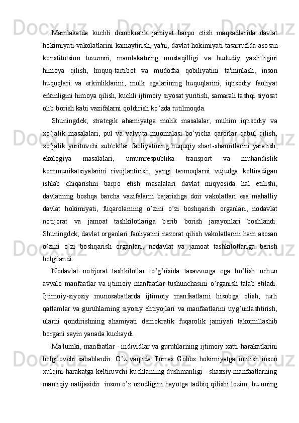 Mamlakatda   kuchli   demokratik   jamiyat   barpo   etish   maqsadlarida   davlat
hokimiyati vakolatlarini kamaytirish, ya'ni, davlat hokimiyati tasarrufida   asosan
konstitutsion   tuzumni ,   mamlakatning   mustaqilligi   va   hududiy   yaxlitligini
himoya   qilish,   huquq-tartibot   va   mudofaa   qobiliyatini   ta'minlash,   inson
huquqlari   va   erkinliklarini,   mulk   egalarining   huquqlarini,   iqtisodiy   faoliyat
erkinligini himoya qilish, kuchli ijtimoiy siyosat yuritish, samarali tashqi siyosat
olib borish kabi vazifalarni qoldirish ko’zda tutilmoqda.
Shuningdek,   strategik   ahamiyatga   molik   masalalar,   muhim   iqtisodiy   va
xo’jalik   masalalari,   pul   va   valyuta   muomalasi   bo’yicha   qarorlar   qabul   qilish,
xo’jalik   yurituvchi   sub'ektlar   faoliyatining   huquqiy   shart-sharoitlarini   yaratish,
ekologiya   masalalari,   umumrespublika   transport   va   muhandislik
kommunikatsiyalarini   rivojlantirish,   yangi   tarmoqlarni   vujudga   keltiradigan
ishlab   chiqarishni   barpo   etish   masalalari   davlat   miqyosida   hal   etilishi,
davlatning   boshqa   barcha   vazifalarni   bajarishga   doir   vakolatlari   esa   mahalliy
davlat   hokimiyati,   fuqarolarning   o’zini   o’zi   boshqarish   organlari,   nodavlat
notijorat   va   jamoat   tashkilotlariga   berib   borish   jarayonlari   boshlandi.
Shuningdek, davlat organlari faoliyatini nazorat qilish vakolatlarini ham asosan
o’zini   o’zi   boshqarish   organlari,   nodavlat   va   jamoat   tashkilotlariga   berish
belgilandi.
Nodavlat   notijorat   tashkilotlar   to’g’risida   tasavvurga   ega   bo’lish   uchun
avvalo   manfaatlar   va   ijtimoiy   manfaatlar   tushunchasini   o’rganish   talab   etiladi.
Ijtimoiy-siyosiy   munosabatlarda   ijtimoiy   manfaatlarni   hisobga   olish,   turli
qatlamlar  va guruhlarning  siyosiy  ehtiyojlari  va  manfaatlarini  uyg’unlashtirish,
ularni   qondirishning   ahamiyati   demokratik   fuqarolik   jamiyati   takomillashib
borgani sayin yanada kuchaydi.
Ma'lumki, manfaatlar - individlar va guruhlarning ijtimoiy xatti-harakatlarini
belgilovchi   sabablardir.   O’z   vaqtida   Tomas   Gobbs   “hokimiyatga   intilish   inson
xulqini harakatga keltiruvchi kuchlarning dushmanligi - shaxsiy manfaatlarning
mantiqiy natijasidir ”    “inson o’z ozodligini hayotga tadbiq qilishi lozim, bu uning 