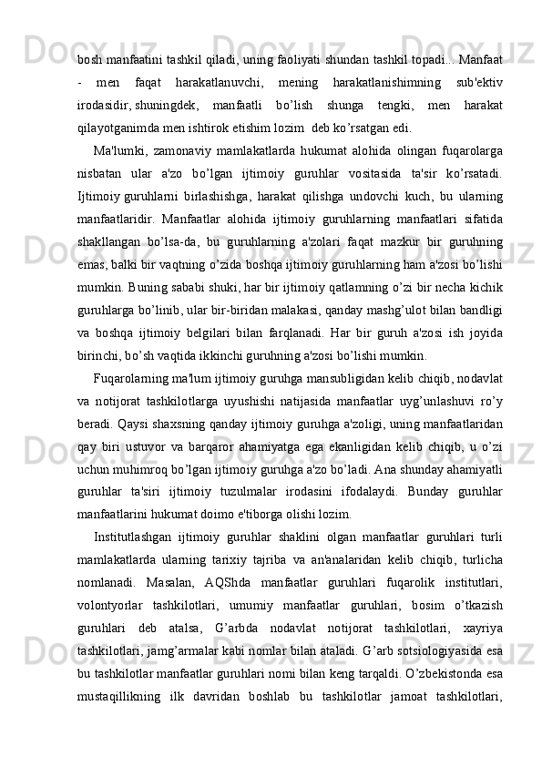 bosh manfaatini tashkil qiladi, uning faoliyati shundan tashkil topadi... Manfaat
-   men   faqat   harakatlanuvchi,   mening   harakatlanishimning   sub'ektiv
irodasidir,   shuningdek ,   manfaatli   bo’lish   shunga   tengki,   men   harakat
qilayotganimda men ishtirok etishim lozim  deb ko’rsatgan edi.
Ma'lumki,   zamonaviy   mamlakatlarda   hukumat   alohida   olingan   fuqarolarga
nisbatan   ular   a'zo   bo’lgan   ijtimoiy   guruhlar   vositasida   ta'sir   ko’rsatadi.
Ijtimoiy   guruhlarni   birlashishga ,   harakat   qilishga   undovchi   kuch,   bu   ularning
manfaatlaridir.   Manfaatlar   alohida   ijtimoiy   guruhlarning   manfaatlari   sifatida
shakllangan   bo’lsa-da,   bu   guruhlarning   a'zolari   faqat   mazkur   bir   guruhning
emas, balki bir vaqtning o’zida boshqa ijtimoiy guruhlarning ham a'zosi bo’lishi
mumkin. Buning sababi shuki, har bir ijtimoiy qatlamning o’zi bir necha kichik
guruhlarga bo’linib, ular bir-biridan malakasi, qanday mashg’ulot bilan bandligi
va   boshqa   ijtimoiy   belgilari   bilan   farqlanadi.   Har   bir   guruh   a'zosi   ish   joyida
birinchi, bo’sh vaqtida ikkinchi guruhning a'zosi bo’lishi mumkin.
Fuqarolarning ma'lum ijtimoiy guruhga mansubligidan kelib chiqib, nodavlat
va   notijorat   tashkilotlarga   uyushishi   natijasida   manfaatlar   uyg’unlashuvi   ro’y
beradi. Qaysi shaxsning qanday ijtimoiy guruhga a'zoligi, uning manfaatlaridan
qay   biri   ustuvor   va   barqaror   ahamiyatga   ega   ekanligidan   kelib   chiqib,   u   o’zi
uchun muhimroq bo’lgan ijtimoiy guruhga a'zo bo’ladi. Ana shunday ahamiyatli
guruhlar   ta'siri   ijtimoiy   tuzulmalar   irodasini   ifodalaydi.   Bunday   guruhlar
manfaatlarini hukumat doimo e'tiborga olishi lozim.
Institutlashgan   ijtimoiy   guruhlar   shaklini   olgan   manfaatlar   guruhlari   turli
mamlakatlarda   ularning   tarixiy   tajriba   va   an'analaridan   kelib   chiqib,   turlicha
nomlanadi.   Masalan,   AQShda   manfaatlar   guruhlari   fuqarolik   institutlari,
volontyorlar   tashkilotlari,   umumiy   manfaatlar   guruhlari,   bosim   o’tkazish
guruhlari   deb   atalsa,   G’arbda   nodavlat   notijorat   tashkilotlari,   xayriya
tashkilotlari, jamg’armalar kabi nomlar bilan ataladi. G’arb sotsiologiyasida esa
bu tashkilotlar manfaatlar guruhlari nomi bilan keng tarqaldi. O’zbekistonda esa
mustaqillikning   ilk   davridan   boshlab   bu   tashkilotlar   jamoat   tashkilotlari, 