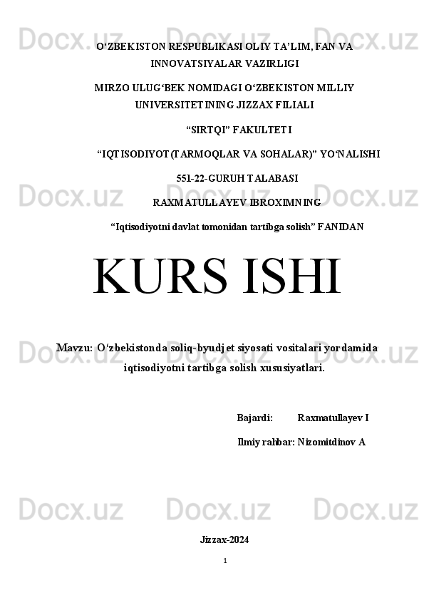 O‘ZBEKISTON RESPUBLIKASI OLIY TA’LIM, FAN VA
INNOVATSIYALAR VAZIRLIGI
MIRZO ULUG BEK NOMIDAGI O ZBEKISTON MILLIYʻ ʻ
UNIVERSITETINING JIZZАX FILIАLI
 “SIRTQI” FАKULTETI
 “IQTISODIYOT(TARMOQLAR VA SOHALAR)” YO NАLISHI 	
ʻ
551-22-GURUH TALABASI 
RAXMATULLAYEV IBROXIMNING
“Iqtisodiyotni davlat tomonidan tartibga solish” FАNIDАN
KURS ISHI
Mavzu: O‘zbekistonda soliq-byudjet siyosati vositalari yordamida
iqtisodiyotni tartibga solish xususiyatlari.
Bajardi:          Raxmatullayev I
Ilmiy rahbar: Nizomitdinov A
Jizzax-2024
1