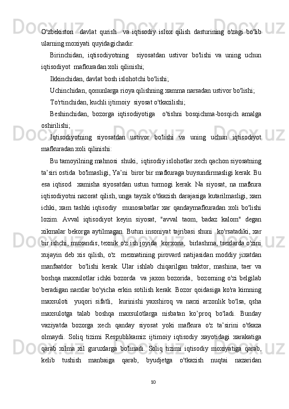 O'zbekiston     davlat   qurish     va   iqtisodiy   islox   qilish   dasturining   o'zagi   bo'lib
ularning moxiyati quyidagichadir:
Birinchidan,   iqtisodiyotning     siyosatdan   ustivor   bo'lishi   va   uning   uchun
iqtisodiyot  mafkuradan xoli qilinishi;
Ikkinchidan, davlat bosh islohotchi bo'lishi;
Uchinchidan, qonunlarga rioya qilishning xamma narsadan ustivor bo'lishi;
To'rtinchidan, kuchli ijtimoiy  siyosat o'tkazilishi;
Beshinchidan,   bozorga   iqtisodiyotiga     o'tishni   bosqichma-bosqich   amalga
oshirilishi;
Iqtisodiyotning   siyosatdan   ustivor   bo'lishi   va   uning   uchun   iqtisodiyot
mafkuradan xoli qilinishi:
Bu tamoyilning mahnosi  shuki,  iqtisodiy islohotlar xech qachon siyosatning
ta’siri ostida  bo'lmasligi, Ya’ni  biror bir mafkuraga buysundirmasligi kerak. Bu
esa   iqtisod     xamisha   siyosatdan   ustun   turmogi   kerak.   Na   siyosat,   na   mafkura
iqtisodiyotni nazorat qilish, unga tayzik o'tkazish darajasiga kutarilmasligi, xam
ichki,   xam   tashki   iqtisodiy     munosabatlar   xar   qandaymafkuradan   xoli   bo'lishi
lozim.   Avval   iqtisodiyot   keyin   siyosat,   "avval   taom,   badaz   kalom"   degan
xikmalar   bekorga   aytilmagan.   Butun   insoniyat   tajribasi   shuni     ko'rsatadiki,   xar
bir ishchi, muxandis, texnik o'z ish joyida   korxona,   birlashma, tsexlarda o'zini
xujayin   deb   xis   qilish,   o'z     mexnatining   pirovard   natijasidan   moddiy   jixatdan
manfaatdor     bo'lishi   kerak.   Ular   ishlab   chiqarilgan   traktor,   mashina,   taer   va
boshqa   maxsulotlar   ichki   bozorda     va   jaxon   bozorida,     bozorning   o'zi   belgilab
beradigan   narxlar   bo'yicha   erkin   sotilish   kerak.   Bozor   qoidasiga   ko'ra   kimning
maxsuloti     yuqori   sifatli,     kurinishi   yaxshiroq   va   narxi   arzonlik   bo'lsa,   qsha
maxsulotga   talab   boshqa   maxsulotlarga   nisbatan   ko’proq   bo'ladi.   Bunday
vaziyatda   bozorga   xech   qanday   siyosat   yoki   mafkura   o'z   ta’sirini   o'tkaza
olmaydi.   Soliq   tizimi   Respublikamiz   ijtimoiy   iqtisodiy   xayotidagi   xarakatiga
qarab   xilma   xil   guruxlarga   bo'linadi.   Soliq   tizimi   iqtisodiy   moxiyatiga   qarab,
kelib   tushish   manbaiga   qarab,   byudjetga   o'tkazish   nuqtai   nazaridan
10 