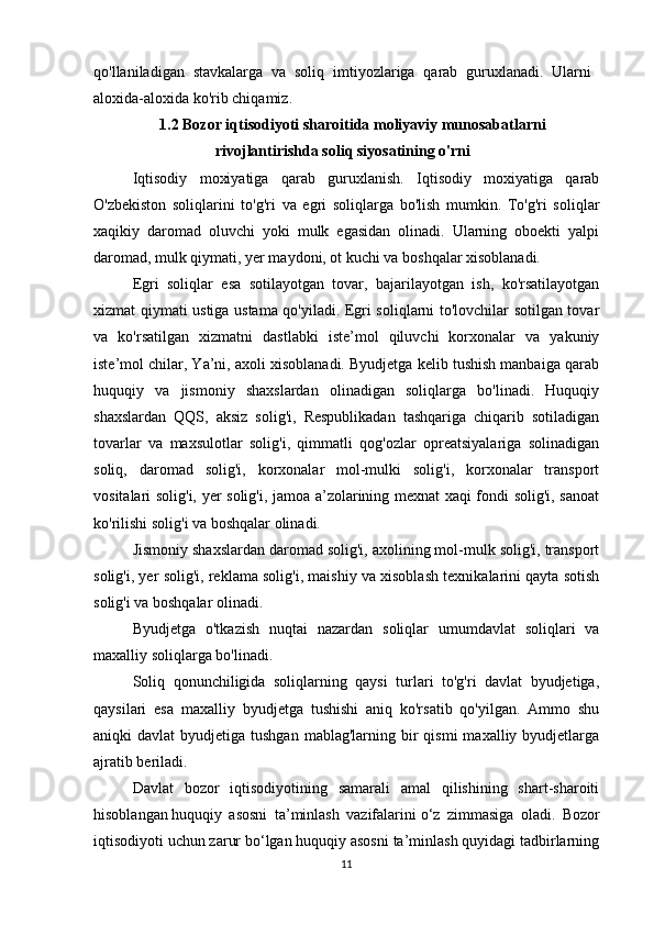 qo'llaniladigan   stavkalarga   va   soliq   imtiyozlariga   qarab   guruxlanadi.   Ularni
aloxida-aloxida ko'rib chiqamiz.
1.2 Bozor iqtisodiyoti sharoitida moliyaviy munosabatlarni
rivojlantirishda soliq siyosatining o'rni
Iqtisodiy   moxiyatiga   qarab   guruxlanish.   Iqtisodiy   moxiyatiga   qarab
O'zbekiston   soliqlarini   to'g'ri   va   egri   soliqlarga   bo'lish   mumkin.   To'g'ri   soliqlar
xaqikiy   daromad   oluvchi   yoki   mulk   egasidan   olinadi.   Ularning   oboekti   yalpi
daromad, mulk qiymati, yer maydoni, ot kuchi va boshqalar xisoblanadi.
Egri   soliqlar   esa   sotilayotgan   tovar,   bajarilayotgan   ish,   ko'rsatilayotgan
xizmat qiymati ustiga ustama qo'yiladi. Egri soliqlarni to'lovchilar sotilgan tovar
va   ko'rsatilgan   xizmatni   dastlabki   iste’mol   qiluvchi   korxonalar   va   yakuniy
iste’mol chilar, Ya’ni, axoli xisoblanadi. Byudjetga kelib tushish manbaiga qarab
huquqiy   va   jismoniy   shaxslardan   olinadigan   soliqlarga   bo'linadi.   Huquqiy
shaxslardan   QQS,   aksiz   solig'i,   Respublikadan   tashqariga   chiqarib   sotiladigan
tovarlar   va   maxsulotlar   solig'i,   qimmatli   qog'ozlar   opreatsiyalariga   solinadigan
soliq,   daromad   solig'i,   korxonalar   mol-mulki   solig'i,   korxonalar   transport
vositalari solig'i, yer solig'i, jamoa a’zolarining mexnat xaqi fondi solig'i, sanoat
ko'rilishi solig'i va boshqalar olinadi.
Jismoniy shaxslardan daromad solig'i, axolining mol-mulk solig'i, transport
solig'i, yer solig'i, reklama solig'i, maishiy va xisoblash texnikalarini qayta sotish
solig'i va boshqalar olinadi.
Byudjetga   o'tkazish   nuqtai   nazardan   soliqlar   umumdavlat   soliqlari   va
maxalliy soliqlarga bo'linadi.
Soliq   qonunchiligida   soliqlarning   qaysi   turlari   to'g'ri   davlat   byudjetiga,
qaysilari   esa   maxalliy   byudjetga   tushishi   aniq   ko'rsatib   qo'yilgan.   Ammo   shu
aniqki  davlat   byudjetiga  tushgan   mablag'larning bir  qismi   maxalliy byudjetlarga
ajratib beriladi.
Davlat   bozor   iqtisodiyotining   samarali   amal   qilishining   shart-sharoiti
hisoblangan   huquqiy   asosni   ta’minlash   vazifalarini   o‘z   zimmasiga   oladi.   Bozor
iqtisodiyoti uchun zarur bo‘lgan huquqiy asosni ta’minlash quyidagi tadbirlarning
11 