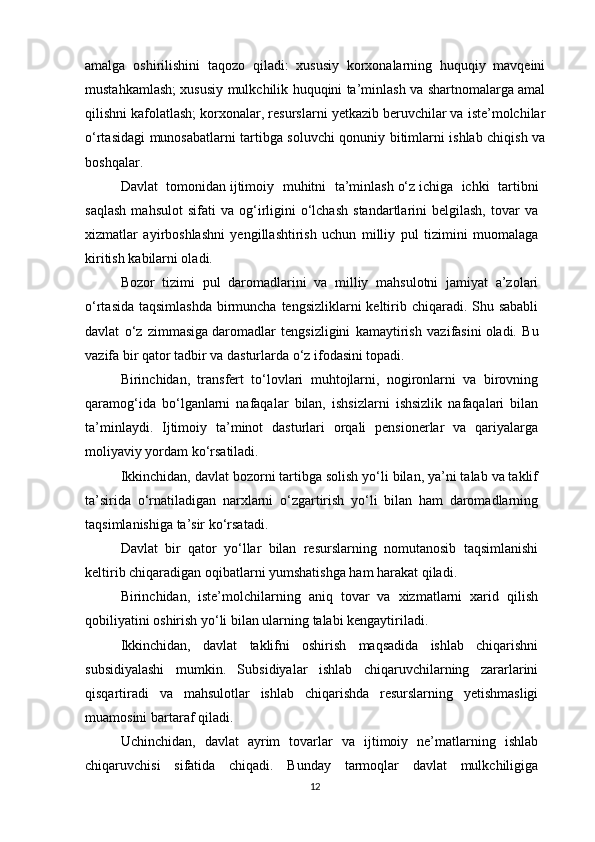 amalga   oshirilishini   taqozo   qiladi:   xususiy   korxonalarning   huquqiy   mavqeini
mustahkamlash; xususiy mulkchilik huquqini ta’minlash va shartnomalarga amal
qilishni kafolatlash; korxonalar, resurslarni yetkazib beruvchilar va iste’molchilar
o‘rtasidagi munosabatlarni tartibga soluvchi qonuniy bitimlarni ishlab chiqish va
boshqalar.
Davlat   tomonidan   ijtimoiy   muhitni   ta’minlash   o‘z   ichiga   ichki   tartibni
saqlash   mahsulot   sifati   va   og‘irligini   o‘lchash   standartlarini   belgilash,   tovar   va
xizmatlar   ayirboshlashni   yengillashtirish   uchun   milliy   pul   tizimini   muomalaga
kiritish kabilarni oladi.
Bozor   tizimi   pul   daromadlarini   va   milliy   mahsulotni   jamiyat   a’zolari
o‘rtasida taqsimlashda  birmuncha tengsizliklarni  keltirib chiqaradi. Shu sababli
davlat   o‘z   zimmasiga   daromadlar   tengsizligini   kamaytirish   vazifasini   oladi.   Bu
vazifa bir qator tadbir va dasturlarda o‘z ifodasini topadi.
Birinchidan,   transfert   to‘lovlari   muhtojlarni,   nogironlarni   va   birovning
qaramog‘ida   bo‘lganlarni   nafaqalar   bilan,   ishsizlarni   ishsizlik   nafaqalari   bilan
ta’minlaydi.   Ijtimoiy   ta’minot   dasturlari   orqali   pensionerlar   va   qariyalarga
moliyaviy yordam ko‘rsatiladi.
Ikkinchidan, davlat bozorni tartibga solish yo‘li bilan, ya’ni talab va taklif
ta’sirida   o‘rnatiladigan   narxlarni   o‘zgartirish   yo‘li   bilan   ham   daromadlarning
taqsimlanishiga ta’sir ko‘rsatadi.
Davlat   bir   qator   yo‘llar   bilan   resurslarning   nomutanosib   taqsimlanishi
keltirib chiqaradigan oqibatlarni yumshatishga ham harakat qiladi.
Birinchidan,   iste’molchilarning   aniq   tovar   va   xizmatlarni   xarid   qilish
qobiliyatini oshirish yo‘li bilan ularning talabi kengaytiriladi.
Ikkinchidan,   davlat   taklifni   oshirish   maqsadida   ishlab   chiqarishni
subsidiyalashi   mumkin.   Subsidiyalar   ishlab   chiqaruvchilarning   zararlarini
qisqartiradi   va   mahsulotlar   ishlab   chiqarishda   resurslarning   yetishmasligi
muamosini bartaraf qiladi.
Uchinchidan,   davlat   ayrim   tovarlar   va   ijtimoiy   ne’matlarning   ishlab
chiqaruvchisi   sifatida   chiqadi.   Bunday   tarmoqlar   davlat   mulkchiligiga
12 