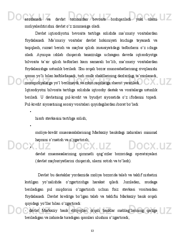 asoslanadi   va   davlat   tomonidan   bevosita   boshqariladi   yoki   ularni
moliyalashtirishni davlat o‘z zimmasiga oladi.
Davlat   iqtisodiyotni   bevosita   tartibga   solishda   ma’muriy   vositalardan
foydalanadi.   Ma’muriy   vositalar   davlat   hokimiyati   kuchiga   tayanadi   va
taqiqlash,   ruxsat   berish   va   majbur   qilish   xususiyatidagi   tadbirlarni   o‘z   ichiga
oladi.   Ayniqsa   ishlab   chiqarish   tanazzulga   uchragan   davrda   iqtisodiyotga
bilvosita   ta’sir   qilish   tadbirlari   kam   samarali   bo‘lib,   ma’muriy   vositalardan
foydalanishga ustunlik beriladi. Shu orqali bozor munosabatlarining rivojlanishi
qonun yo‘li bilan kafolatlanadi, turli mulk shakllarining daxlsizligi ta’minlanadi,
monopoliyalarga yo‘l berilmaydi va erkin raqobatga sharoit yaratiladi.
Iqtisodiyotni   bilvosita   tartibga   solishda   iqtisodiy   dastak   va   vositalarga   ustunlik
beriladi.   U   davlatning   pul-kredit   va   byudjet   siyosatida   o‘z   ifodasini   topadi.
Pul-kredit siyosatining   asosiy vositalari quyidagilardan iborat bo‘ladi:

hisob stavkasini tartibga solish;

moliya-kredit   muassasalalarining   Markaziy   bankdagi   zahiralari   minimal
hajmini o‘rnatish va o‘zgartirish;

davlat   muassasalarining   qimmatli   qog‘ozlar   bozoridagi   operatsiyalari
(davlat majburiyatlarini chiqarish, ularni sotish va to‘lash).
                   Davlat bu dastaklar yordamida moliya bozorida talab va taklif nisbatini
kutilgan   yo‘nalishda   o‘zgartirishga   harakat   qiladi.   Jumladan,   ssudaga
beriladigan   pul   miqdorini   o‘zgartirish   uchun   foiz   stavkasi   vositasidan
foydalanadi.   Davlat   kreditga   bo‘lgan   talab   va   taklifni   Markaziy   bank   orqali
quyidagi yo‘llar bilan o‘zgartiradi:
-   davlat   Markaziy   bank   ehtiyojlari   orqali   banklar   mablag‘larining   qarzga
beriladigan va zahirada turadigan qismlari ulushini o‘zgartiradi;
13 