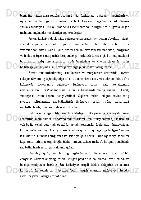 bizni fikrimizga kura soliqlar asosan  3 - ta   funksiyani    bajaradi,   taqsimlash va
iqtisodiyotni     tartibga  solish  asosan  uchta  funksiyani  ichiga  kirib ketadi.  Xazina
(fiskal)   funksiyasi.   Fiskal     (lotincha   Fiscus   so'zidan   olingan   bo'lib,   gazna   degan
mahnoni anglatadi) xusuiyatiga ega ekanligidir.
Fiskal funksiya davlatning iqtisodiyotga aralashuvi  uchun obyektiv   shart-
sharoit   vujudga   keltiradi.   Byudjet   daromadlarini   ta’minlash   soliq   tizimi
vazifalaridan bittasi xolos. Soliq  tizimi ana shu vazifani xal etar ekan, jamgarma
va ishlab chiqarishning usish jarayonlariga  tuskinlik kilmasligi, ijtimoiy adolatni
bo'zmasligi,   xalq     xo'jaligi   to'zilishida   buzilishlar   va   chetga   chikishlar   sodir
bo'lishiga yo'l kuymasligi, bozor jarayoniga putur etkazmasligi zarur.
Bozor   munosabatlarning   shakllanishi   va   riaojlanishi   sharoitida     aynan
soliqlar davlatning iqtisodiyotiga ta’sir o'tkazishdan asosiy vositalardan biri bo'lib
kolmokda.   Davlatning   iqtisodiy   funksiyasi   orqali   xalq   xo'jaligining
rivojlantirishni     rag'batlantiriladi,   shuning   barobarida   uning   xazina     (fiskal)
funksiyasi   uchun   bazani   kengaytiriladi.   Oqilona   tashkil   etilgan   davlat   soliq
siyosati   soliqlarining   rag'batlantirish   funksiyasi   orqali   ishlab   chiqarishni
rag'batlantirish, rivojlantirishlar olib boriladi.
Soliqlarning izga solib turuvchi sifatidagi  funksiyasining  axamiyati  bozor
sharoitida  o’sib boradi, bu davrda tadbirkorlarni   ma’muriy qaram qilish usullari
yuk bo'lib ketadi yoki juda oz xolda  qoladi, korxonalar faoliyatini  farmoyishlar,
ko’rsatmalar   va   buyruklar   yerdamida   idora   qilish   huquqiga   ega   bo'lgan   "yuqori
tashkilot" tushunchasining o'zi asta-sekin yo'qola bordi. Biroq iqtisodiy  faollikni
izga   solib   turish,   uning   rivojlanishini   jamiyat   uchun   makbo'l   bo'lgan   yunalishda
rag'batlantirish zaruriyati saklanib qoladi.
Shunday   qilib,   soliqlarning   rag'batlantirish   funksiyasi   orqali   ishlab
chiqarish   korxonalar   yangi   tashkil   etilgan   paytlarida   soliqlardan   ozod   etiladi   va
boshqa   imtiyozlar   beriladi.   Bu   funksiyasi   orqali   ishlab   chiqarish   va   xizmat
ko’rsatish   korxonalarga   imtiyozlar   berish   orqali   ularning   moliyaviy-iqtisodiy
axvolini yaxshilashga xizmat qiladi.
15 