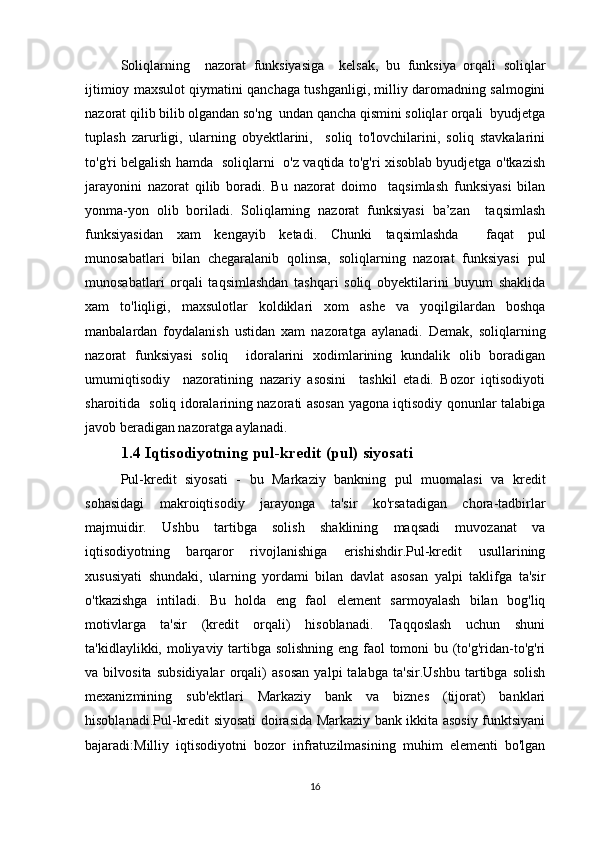 Soliqlarning     nazorat   funksiyasiga     kelsak,   bu   funksiya   orqali   soliqlar
ijtimioy maxsulot qiymatini qanchaga tushganligi, milliy daromadning salmogini
nazorat qilib bilib olgandan so'ng  undan qancha qismini soliqlar orqali  byudjetga
tuplash   zarurligi,   ularning   obyektlarini,     soliq   to'lovchilarini,   soliq   stavkalarini
to'g'ri belgalish hamda   soliqlarni   o'z vaqtida to'g'ri xisoblab byudjetga o'tkazish
jarayonini   nazorat   qilib   boradi.   Bu   nazorat   doimo     taqsimlash   funksiyasi   bilan
yonma-yon   olib   boriladi.   Soliqlarning   nazorat   funksiyasi   ba’zan     taqsimlash
funksiyasidan   xam   kengayib   ketadi.   Chunki   taqsimlashda     faqat   pul
munosabatlari   bilan   chegaralanib   qolinsa,   soliqlarning   nazorat   funksiyasi   pul
munosabatlari   orqali   taqsimlashdan   tashqari   soliq   obyektilarini   buyum   shaklida
xam   to'liqligi,   maxsulotlar   koldiklari   xom   ashe   va   yoqilgilardan   boshqa
manbalardan   foydalanish   ustidan   xam   nazoratga   aylanadi.   Demak,   soliqlarning
nazorat   funksiyasi   soliq     idoralarini   xodimlarining   kundalik   olib   boradigan
umumiqtisodiy     nazoratining   nazariy   asosini     tashkil   etadi.   Bozor   iqtisodiyoti
sharoitida   soliq idoralarining nazorati asosan yagona iqtisodiy qonunlar talabiga
javob beradigan nazoratga aylanadi.
1.4 Iqtisodiyotning pul-kredit (pul) siyosati
Pul-kredit   siyosati   -   bu   Markaziy   bankning   pul   muomalasi   va   kredit
sohasidagi   makroiqtisodiy   jarayonga   ta'sir   ko'rsatadigan   chora-tadbirlar
majmuidir.   Ushbu   tartibga   solish   shaklining   maqsadi   muvozanat   va
iqtisodiyotning   barqaror   rivojlanishiga   erishishdir.Pul-kredit   usullarining
xususiyati   shundaki,   ularning   yordami   bilan   davlat   asosan   yalpi   taklifga   ta'sir
o'tkazishga   intiladi.   Bu   holda   eng   faol   element   sarmoyalash   bilan   bog'liq
motivlarga   ta'sir   (kredit   orqali)   hisoblanadi.   Taqqoslash   uchun   shuni
ta'kidlaylikki, moliyaviy tartibga solishning  eng faol tomoni bu (to'g'ridan-to'g'ri
va   bilvosita   subsidiyalar   orqali)   asosan   yalpi   talabga   ta'sir.Ushbu   tartibga   solish
mexanizmining   sub'ektlari   Markaziy   bank   va   biznes   (tijorat)   banklari
hisoblanadi.Pul-kredit siyosati doirasida Markaziy bank ikkita asosiy funktsiyani
bajaradi:Milliy   iqtisodiyotni   bozor   infratuzilmasining   muhim   elementi   bo'lgan
16 