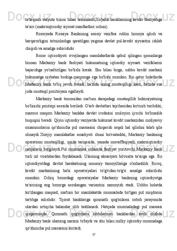 to'laqonli   valyuta   tizimi   bilan   ta'minlash;Xo'jalik   banklarining   kredit   faoliyatiga
ta'siri (makroiqtisodiy siyosat manfaatlari uchun).
Rossiyada   Rossiya   Bankining   asosiy   vazifasi   rublni   himoya   qilish   va
barqarorligini   ta'minlashga   qaratilgan   yagona   davlat   pul-kredit   siyosatini   ishlab
chiqish va amalga oshirishdir.
Bozor   iqtisodiyoti   rivojlangan   mamlakatlarda   qabul   qilingan   qonunlarga
binoan   Markaziy   bank   faoliyati   hukumatning   iqtisodiy   siyosati   vazifalarini
bajarishga   yo'naltirilgan   bo'lishi   kerak.   Shu   bilan   birga,   ushbu   kredit   markazi
hukumatga nisbatan  boshqa maqomga ega  bo'lishi  mumkin. Bir  qator  holatlarda
Markaziy   bank   to'liq   javob   beradi,   ba'zida   uning   mustaqilligi   kam,   ba'zida   esa
juda mustaqil pozitsiyani egallaydi.
Markaziy   bank   tomonidan   ma'lum   darajadagi   mustaqillik   hokimiyatning
bo'linishi printsipi asosida beriladi. G'arb davlatlari tajribasidan ko'rinib turibdiki,
maxsus   maqom   Markaziy   bankka   davlat   irodasini   muloyim   ijrochi   bo'lmaslik
huquqini beradi. Qiyin iqtisodiy vaziyatda hukumat kredit markazidan moliyaviy
muammolarini   qo'shimcha   pul   massasini   chiqarish   orqali   hal   qilishni   talab   qila
olmaydi.Xorijiy   mamlakatlar   amaliyoti   shuni   ko'rsatadiki,   Markaziy   bankning
operatsion   mustaqilligi,   qoida   tariqasida,   yanada   muvaffaqiyatli   makroiqtisodiy
natijalarni   belgilaydi.Pul  muomalasi  sohasida   faoliyat  yurituvchi  Markaziy  bank
turli   xil   vositalardan   foydalanadi.   Ularning   aksariyati   bilvosita   ta'sirga   ega.   Bu
iqtisodiyotdagi   davlat   harakatining   umumiy   tamoyillariga   o'xshashlik.   Biroq,
kredit   markazining   ba'zi   operatsiyalari   to'g'ridan-to'g'ri   amalga   oshirilishi
mumkin.   Ochiq   bozordagi   operatsiyalar   Markaziy   bankning   iqtisodiyotga
ta'sirining   eng   bozorga   asoslangan   variantini   namoyish   etadi.   Ushbu   holatda
ko'zlangan   maqsad,   ma'lum   bir   mamlakatda   muomalada   bo'lgan   pul   miqdorini
tartibga   solishdir.   Tijorat   banklariga   qimmatli   qog'ozlarni   sotish   jarayonida
ulardan   ortiqcha   balanslar   olib   tashlanadi.   Natijada   muomaladagi   pul   massasi
qisqarmoqda.   Qimmatli   qog'ozlarni   ishbilarmon   banklardan   sotib   olishda
Markaziy bank ularning narxini to'laydi va shu bilan milliy iqtisodiy muomalaga
qo'shimcha pul massasini kiritadi.
17 