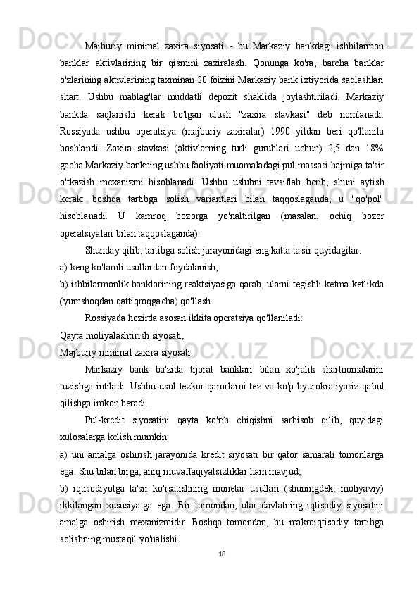 Majburiy   minimal   zaxira   siyosati   -   bu   Markaziy   bankdagi   ishbilarmon
banklar   aktivlarining   bir   qismini   zaxiralash.   Qonunga   ko'ra,   barcha   banklar
o'zlarining aktivlarining taxminan 20 foizini Markaziy bank ixtiyorida saqlashlari
shart.   Ushbu   mablag'lar   muddatli   depozit   shaklida   joylashtiriladi.   Markaziy
bankda   saqlanishi   kerak   bo'lgan   ulush   "zaxira   stavkasi"   deb   nomlanadi.
Rossiyada   ushbu   operatsiya   (majburiy   zaxiralar)   1990   yildan   beri   qo'llanila
boshlandi.   Zaxira   stavkasi   (aktivlarning   turli   guruhlari   uchun)   2,5   dan   18%
gacha.Markaziy bankning ushbu faoliyati muomaladagi pul massasi hajmiga ta'sir
o'tkazish   mexanizmi   hisoblanadi.   Ushbu   uslubni   tavsiflab   berib,   shuni   aytish
kerak:   boshqa   tartibga   solish   variantlari   bilan   taqqoslaganda,   u   "qo'pol"
hisoblanadi.   U   kamroq   bozorga   yo'naltirilgan   (masalan,   ochiq   bozor
operatsiyalari bilan taqqoslaganda).
Shunday qilib, tartibga solish jarayonidagi eng katta ta'sir quyidagilar:
a) keng ko'lamli usullardan foydalanish,
b) ishbilarmonlik banklarining reaktsiyasiga qarab, ularni tegishli ketma-ketlikda
(yumshoqdan qattiqroqgacha) qo'llash.
Rossiyada hozirda asosan ikkita operatsiya qo'llaniladi:
Qayta moliyalashtirish siyosati,
Majburiy minimal zaxira siyosati.
Markaziy   bank   ba'zida   tijorat   banklari   bilan   xo'jalik   shartnomalarini
tuzishga  intiladi. Ushbu  usul  tezkor   qarorlarni   tez  va ko'p  byurokratiyasiz   qabul
qilishga imkon beradi.
Pul-kredit   siyosatini   qayta   ko'rib   chiqishni   sarhisob   qilib,   quyidagi
xulosalarga kelish mumkin:
a)   uni   amalga   oshirish   jarayonida   kredit   siyosati   bir   qator   samarali   tomonlarga
ega. Shu bilan birga, aniq muvaffaqiyatsizliklar ham mavjud;
b)   iqtisodiyotga   ta'sir   ko'rsatishning   monetar   usullari   (shuningdek,   moliyaviy)
ikkilangan   xususiyatga   ega.   Bir   tomondan,   ular   davlatning   iqtisodiy   siyosatini
amalga   oshirish   mexanizmidir.   Boshqa   tomondan,   bu   makroiqtisodiy   tartibga
solishning mustaqil yo'nalishi.
18 