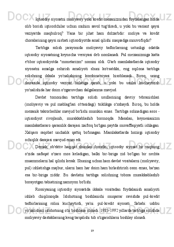 Iqtisodiy siyosatni moliyaviy yoki kredit mexanizmidan foydalangan holda
olib   borish   iqtisodchilar   uchun   muhim   savol   tug'diradi,   u   yoki   bu   variant   qaysi
vaziyatda   maqbulroq?   Yana   bir   jihat   ham   dolzarbdir:   moliya   va   kredit
choralarining qaysi nisbati iqtisodiyotda amal qilishi maqsadga mnuvofiqdir?
Tartibga   solish   jarayonida   moliyaviy   tadbirlarning   ustunligi   odatda
iqtisodiy   siyosatning   keynscha   versiyasi   deb   nomlanadi.   Pul   mexanizmiga   katta
e'tibor   iqtisodiyotda   "monetarizm"   nomini   oldi.   G'arb   mamlakatlarida   iqtisodiy
siyosatni   amalga   oshirish   amaliyoti   shuni   ko'rsatdiki,   eng   oqilona   tartibga
solishning   ikkala   yo'nalishining   kombinatsiyasi   hisoblanadi.   Biroq,   uning
doirasida   iqtisodiy   vaziyat   holatiga   qarab,   u   yoki   bu   usulni   kuchaytirish
yo'nalishida har doim o'zgaruvchan dalgalanma mavjud.
Davlat   tomonidan   tartibga   solish   usullarining   davriy   tebranishlari
(moliyaviy   va   pul   mablag'lari   o'rtasidagi)   tsiklikga   o'xshaydi.   Biroq,   bu   holda
mexanik takrorlashlar mavjud bo'lishi mumkin emas. Tartibga solinadigan asos -
iqtisodiyot   rivojlanib,   murakkablashib   bormoqda.   Masalan,   keynesianizm
mamlakatlararo qaramlik darajasi zaifroq bo'lgan paytda muvaffaqiyatli ishlagan.
Xalqaro   raqobat   unchalik   qattiq   bo'lmagan.   Mamlakatlarda   hozirgi   iqtisodiy
ochiqlik darajasi mavjud emas edi.
Demak,   ob'ektiv   haqiqat   shundan   iboratki,   iqtisodiy   siyosat   bir   vaqtning
o'zida   nafaqat   o'zaro   mos   keladigan,   balki   bir-biriga   zid   bo'lgan   bir   nechta
muammolarni hal qilishi kerak. Shuning uchun ham davlat vositalarni (moliyaviy,
pul) ishlatishga majbur, ularni ham har doim ham birlashtirish oson emas, ba'zan
esa   bir-biriga   ziddir.   Bu   davlatni   tartibga   solishning   tobora   murakkablashib
borayotgan tabiatining namoyon bo'lishi.
Rossiyaning   iqtisodiy   siyosatida   ikkala   vositadan   foydalanish   amaliyoti
ishlab   chiqilmoqda.   Islohotning   boshlanishi   muqarrar   ravishda   pul-kredit
tadbirlarining   rolini   kuchaytirdi,   ya'ni.   pul-kredit   siyosati.   Sababi:   ushbu
yo'nalishsiz islohotning o'zi boshlana olmadi. 1985-1992 yillarda tartibga solishda
moliyaviy dastaklarning keng tarqalishi tub o'zgarishlarni boshlay olmadi.
19 