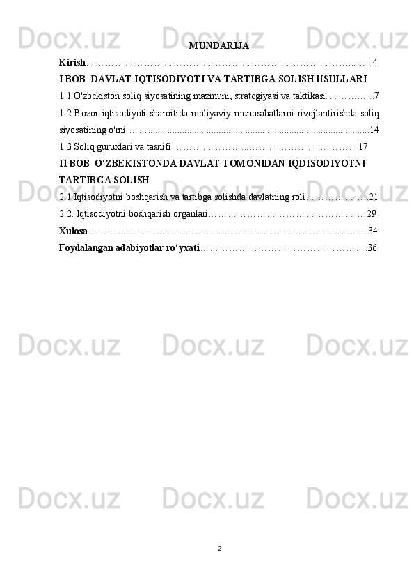 MUNDARIJA
Kirish ………………………………………………………………………...…...4
I BOB    DAVLAT IQTISODIYOTI VA TARTIBGA SOLISH USULLARI 
1.1 O'zbekiston soliq siyosatining mazmuni, strategiyasi va taktikasi.……….…..7
1.2 Bozor  iqtisodiyoti sharoitida moliyaviy munosabatlarni  rivojlantirishda soliq
siyosatining o'rni.……...........................................................................................14
1.3 Soliq guruxlari va tasnifi …………………...…………………….………17
II BOB  O‘ZBEKISTONDA DAVLAT TOMONIDAN IQDISODIYOTNI 
TARTIBGA SOLISH
2.1   Iqtisodiyotni boshqarish va tartibga solishda davlatning roli………………..21
2.2. Iqtisodiyotni boshqarish organlari………………………………………….29
Xulosa ……………………………………………………………………….......34
Foydalangan adabiyotlar ro‘yxati …………………………………………….36
                                                                                                                                                        
2