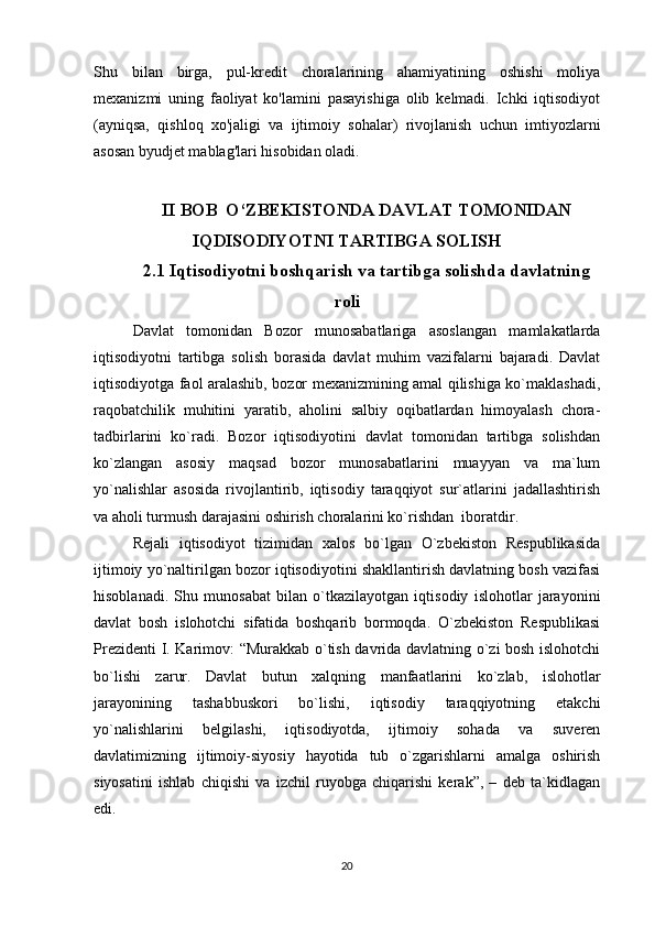 Shu   bilan   birga,   pul-kredit   choralarining   ahamiyatining   oshishi   moliya
mexanizmi   uning   faoliyat   ko'lamini   pasayishiga   olib   kelmadi.   Ichki   iqtisodiyot
(ayniqsa,   qishloq   xo'jaligi   va   ijtimoiy   sohalar)   rivojlanish   uchun   imtiyozlarni
asosan byudjet mablag'lari hisobidan oladi.
II BOB  O‘ZBEKISTONDA DAVLAT TOMONIDAN
IQDISODIYOTNI TARTIBGA SOLISH
2.1 Iqtisodiyotni boshqarish va tartibga solishda davlatning
roli
Davlat   tomonidan   Bozor   munosabatlariga   asoslangan   mamlakatlarda
iqtisodiyotni   tartibga   solish   borasida   davlat   muhim   vazifalarni   bajaradi.   Davlat
iqtisodiyotga faol aralashib, bozor mexanizmining amal qilishiga ko`maklashadi,
raqobatchilik   muhitini   yaratib,   aholini   salbiy   oqibatlardan   himoyalash   chora-
tadbirlarini   ko`radi.   Bozor   iqtisodiyotini   davlat   tomonidan   tartibga   solishdan
ko`zlangan   asosiy   maqsad   bozor   munosabatlarini   muayyan   va   ma`lum
yo`nalishlar   asosida   rivojlantirib,   iqtisodiy   taraqqiyot   sur`atlarini   jadallashtirish
va aholi turmush darajasini oshirish choralarini ko`rishdan  iboratdir.
Rejali   iqtisodiyot   tizimidan   xalos   bo`lgan   O`zbekiston   Respublikasida
ijtimoiy yo`naltirilgan bozor iqtisodiyotini shakllantirish davlatning bosh vazifasi
hisoblanadi.   Shu   munosabat   bilan   o`tkazilayotgan   iqtisodiy   islohotlar   jarayonini
davlat   bosh   islohotchi   sifatida   boshqarib   bormoqda.   O`zbekiston   Respublikasi
Prezidenti I. Karimov: “Murakkab o`tish davrida davlatning o`zi bosh islohotchi
bo`lishi   zarur.   Davlat   butun   xalqning   manfaatlarini   ko`zlab,   islohotlar
jarayonining   tashabbuskori   bo`lishi,   iqtisodiy   taraqqiyotning   etakchi
yo`nalishlarini   belgilashi,   iqtisodiyotda,   ijtimoiy   sohada   va   suveren
davlatimizning   ijtimoiy-siyosiy   hayotida   tub   o`zgarishlarni   amalga   oshirish
siyosatini   ishlab   chiqishi   va   izchil   ruyobga   chiqarishi   kerak”,   –   deb   ta`kidlagan
edi.
20 