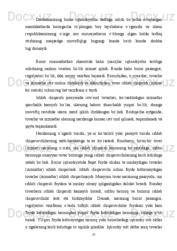 Davlatimizning   bozor   iqtisodiyotini   tartibga   solish   bo`yicha   rivojlangan
mamlakatlarda   hozirgacha   to`plangan   boy   tajribalarni   o`rganishi   va   ularni
respublikamizning   o`ziga   xos   xususiyatlarini   e`tiborga   olgan   holda   tadbiq
etishining   maqsadga   muvofiqligi   bugungi   kunda   hech   kimda   shubha
tug`dirmaydi.
 
Bozor   munosabatlari   sharoitida   baho   (narx)lar   iqtisodiyotni   tartibga
solishning   muhim   vositasi   bo`lib   xizmat   qiladi.   Bunda   baho   bozor   pasangisi,
regulyatori bo`lib, ikki asosiy vazifani bajaradi. Birinchidan, u resurslar, tovarlar
va xizmatlar iste`molini cheklaydi va ikkinchidan, tovar ishlab chiqarish (xizmat
ko`rsatish) uchun rag`bat vazifasini o`taydi.
Ishlab   chiqarish   jarayonida   iste`mol   tovarlari,   ko`rsatiladigan   xizmatlar
qanchalik   kamyob   bo`lsa,   ularning   bahosi   shunchalik   yuqori   bo`lib,   shunga
muvofiq   ravishda   ularni   xarid   qilish   cheklangan   bo`ladi.   Boshqacha   aytganda,
tovarlar va xizmatlar ularning narxlariga binoan iste`mol qilinadi, taqsimlanadi va
qayta taqsimlanadi.
Narxlarning   o`zgarib   turishi,   ya`ni   ko`tarilib   yoki   pasayib   turishi   ishlab
chiqaruvchilarning   xatti-harakatiga   ta`sir   ko`rsatadi.   Binobarin,   biron-bir   tovar
(xizmat)   narxining   o`sishi,   uni   ishlab   chiqarish   hajmining   ko`payishiga,   ushbu
tarmoqqa muayyan tovar bozoriga yangi ishlab chiqaruvchilarning kirib kelishiga
sabab   bo`ladi.   Bozor   iqtisodiyotida   faqat   foyda   olishni   ta`minlaydigan   tovarlar
(xizmatlar)   ishlab   chiqariladi.   Ishlab   chiqaruvchi   uchun   foyda   keltirmaydigan
tovarlar (xizmatlar) ishlab chiqarilmaydi. Muayyan tovar narxining pasayishi, uni
ishlab   chiqarish   foydani   ta`minlay   olmay   qolganligidan   dalolat   beradi.   Bunday
tovarlarni   ishlab   chiqarish   kamayib   boradi,   ushbu   tarmoq   va   bozorni   ishlab
chiqaruvchilar   tark   eta   boshlaydilar.   Demak,   narxning   bozor   pasangisi,
regulyatori   vazifasini   o`tashi   tufayli   ishlab   chiqaruvchilar   foydasiz   yoki   kam
foyda   keltiradigan   tarmoqdan   yuqori   foyda   keltiradigan   tarmoqqa,   sohaga   o`tib
turadi. YUqori foyda keltirayotgan tarmoq yoki bozorlardagi iqtisodiy sub`ektlar
o`zgalarning kirib kelishiga to`sqinlik qiladilar. Iqtisodiy sub`ektlar aniq tovarlar
21 