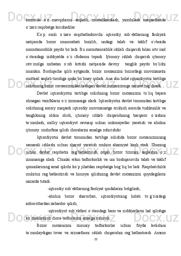 bozorida   o`z   mavqelarini   saqlash,   mustahkamlash,   yaxshilash   maqsadlarida
o`zaro raqobatga kirishadilar.
Ko`p   sonli   o`zaro   raqobatlashuvchi   iqtisodiy   sub`ektlarning   faoliyati
natijasida   bozor   munosabati   buzilib,   undagi   talab   va   taklif   o`rtasida
nomutanosiblik paydo bo`ladi. Bu nomutanosiblik ishlab chiqarish bilan iste`mol
o`rtasidagi   ziddiyatda   o`z   ifodasini   topadi.   Ijtimoiy   ishlab   chiqarish   ijtimoiy
iste`molga   nisbatan   o`sib   ketishi   natijasida   davriy     tanglik   paydo   bo`lishi
mumkin.   Boshqacha   qilib   aytganda,   bozor   mexanizmi   bozordagi   muvozanatni
muttasil saqlab turishga qodir bo`lmay qoladi. Ana shu holat iqtisodiyotni tartibga
solishning bozor mexanizmidan tashqari davlat mexanizmiga zarurat tug`diradi.
Davlat   iqtisodiyotni   tartibga   solishning   bozor   mexanizmi   to`liq   bajara
olmagan vazifalarni o`z zimmasiga oladi. Iqtisodiyotni davlat tomonidan tartibga
solishning   asosiy   maqsadi   iqtisodiy  muvozanatga   erishish   asosida   tushkunlik   va
tanglikning   oldini   olish,   ijtimoiy   ishlab   chiqarishning   barqaror   o`sishini
ta`minlash,   milliy   iqtisodiyot   ravnaqi   uchun   imkoniyatlar   yaratish   va   aholini
ijtimoiy  muhofaza qilish choralarini amalga oshirishdir.
Iqtisodiyotni   davlat   tomonidan   tartibga   solishda   bozor   mexanizmining
samarali   ishlashi   uchun   sharoit   yaratish   muhim   ahamiyat   kasb   etadi.   Shuning
uchun   davlat   raqobatni   rag`batlantirish   orqali   bozor   tizimini   saqlashni   o`z
zimmasiga   oladi.   Chunki   erkin   tadbirkorlik   va   uni   boshqaruvchi   talab   va   taklif
qonunlarining amal qilishi ko`p jihatdan raqobatga bog`liq bo`ladi. Raqobatchilik
muhitini   rag`batlantirish   va   himoya   qilishning   davlat   mexanizmi   quyidagilarni
nazarda tutadi: 
-iqtisodiy sub`ektlarning faoliyat qoidalarini belgilash;
-aholini   bozor   sharoitlari,   iqtisodiyotning   holati   to`g`risidagi
axborotlardan xabardor qilish;
-iqtisodiyot  sub`ektlari  o`rtasidagi  baxs  va ziddiyatlarni  hal  qilishga
ko`maklashish chora-tadbirlarini amalga oshirish.
Bozor   mexanizmi   xususiy   tadbirkorlar   uchun   foyda   kelishini
ta`minlaydigan   tovar   va   xizmatlarni   ishlab   chiqarishni   rag`batlantiradi.   Ammo
22 