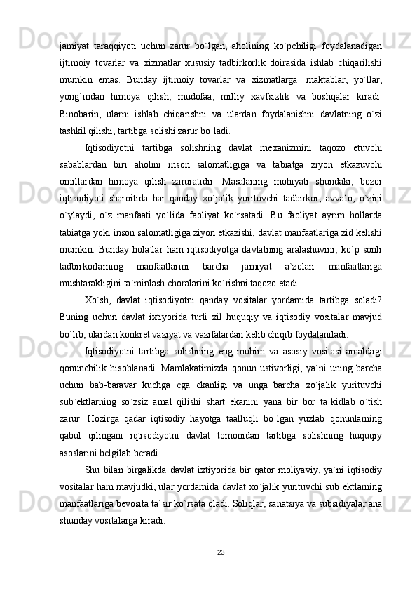 jamiyat   taraqqiyoti   uchun   zarur   bo`lgan,   aholining   ko`pchiligi   foydalanadigan
ijtimoiy   tovarlar   va   xizmatlar   xususiy   tadbirkorlik   doirasida   ishlab   chiqarilishi
mumkin   emas.   Bunday   ijtimoiy   tovarlar   va   xizmatlarga:   maktablar,   yo`llar,
yong`indan   himoya   qilish,   mudofaa,   milliy   xavfsizlik   va   boshqalar   kiradi.
Binobarin,   ularni   ishlab   chiqarishni   va   ulardan   foydalanishni   davlatning   o`zi
tashkil qilishi, tartibga solishi zarur bo`ladi.
Iqtisodiyotni   tartibga   solishning   davlat   mexanizmini   taqozo   etuvchi
sabablardan   biri   aholini   inson   salomatligiga   va   tabiatga   ziyon   etkazuvchi
omillardan   himoya   qilish   zaruratidir.   Masalaning   mohiyati   shundaki,   bozor
iqtisodiyoti   sharoitida   har   qanday   xo`jalik   yurituvchi   tadbirkor,   avvalo,   o`zini
o`ylaydi,   o`z   manfaati   yo`lida   faoliyat   ko`rsatadi.   Bu   faoliyat   ayrim   hollarda
tabiatga yoki inson salomatligiga ziyon etkazishi, davlat manfaatlariga zid kelishi
mumkin.   Bunday   holatlar   ham   iqtisodiyotga   davlatning   aralashuvini,   ko`p   sonli
tadbirkorlarning   manfaatlarini   barcha   jamiyat   a`zolari   manfaatlariga
mushtarakligini ta`minlash choralarini ko`rishni taqozo etadi.
Xo`sh,   davlat   iqtisodiyotni   qanday   vositalar   yordamida   tartibga   soladi?
Buning   uchun   davlat   ixtiyorida   turli   xil   huquqiy   va   iqtisodiy   vositalar   mavjud
bo`lib, ulardan konkret vaziyat va vazifalardan kelib chiqib foydalaniladi. 
Iqtisodiyotni   tartibga   solishning   eng   muhim   va   asosiy   vositasi   amaldagi
qonunchilik   hisoblanadi.   Mamlakatimizda   qonun   ustivorligi,   ya`ni   uning   barcha
uchun   bab-baravar   kuchga   ega   ekanligi   va   unga   barcha   xo`jalik   yurituvchi
sub`ektlarning   so`zsiz   amal   qilishi   shart   ekanini   yana   bir   bor   ta`kidlab   o`tish
zarur.   Hozirga   qadar   iqtisodiy   hayotga   taalluqli   bo`lgan   yuzlab   qonunlarning
qabul   qilingani   iqtisodiyotni   davlat   tomonidan   tartibga   solishning   huquqiy
asoslarini belgilab beradi. 
Shu   bilan   birgalikda   davlat   ixtiyorida   bir   qator   moliyaviy,   ya`ni   iqtisodiy
vositalar ham mavjudki, ular yordamida davlat xo`jalik yurituvchi sub`ektlarning
manfaatlariga bevosita ta`sir ko`rsata oladi. Soliqlar, sanatsiya va subsidiyalar ana
shunday vositalarga kiradi.
23 