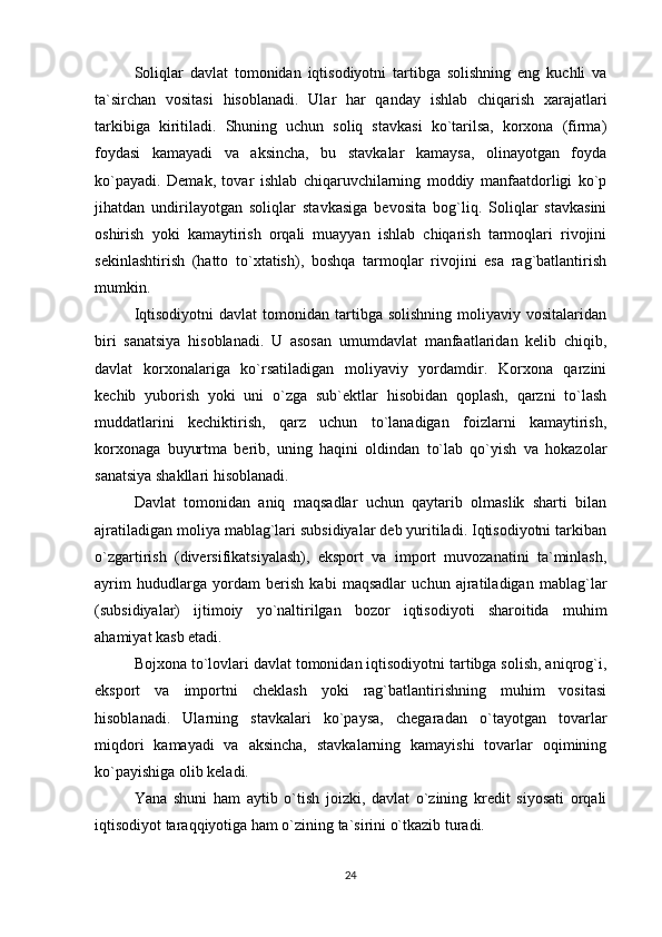 Soliqlar   davlat   tomonidan   iqtisodiyotni   tartibga   solishning   eng   kuchli   va
ta`sirchan   vositasi   hisoblanadi.   Ular   har   qanday   ishlab   chiqarish   xarajatlari
tarkibiga   kiritiladi.   Shuning   uchun   soliq   stavkasi   ko`tarilsa,   korxona   (firma)
foydasi   kamayadi   va   aksincha,   bu   stavkalar   kamaysa,   olinayotgan   foyda
ko`payadi.   Demak,   tovar   ishlab   chiqaruvchilarning   moddiy   manfaatdorligi   ko`p
jihatdan   undirilayotgan   soliqlar   stavkasiga   bevosita   bog`liq.   Soliqlar   stavkasini
oshirish   yoki   kamaytirish   orqali   muayyan   ishlab   chiqarish   tarmoqlari   rivojini
sekinlashtirish   (hatto   to`xtatish),   boshqa   tarmoqlar   rivojini   esa   rag`batlantirish
mumkin.
Iqtisodiyotni  davlat   tomonidan   tartibga  solishning   moliyaviy  vositalaridan
biri   sanatsiya   hisoblanadi.   U   asosan   umumdavlat   manfaatlaridan   kelib   chiqib,
davlat   korxonalariga   ko`rsatiladigan   moliyaviy   yordamdir.   Korxona   qarzini
kechib   yuborish   yoki   uni   o`zga   sub`ektlar   hisobidan   qoplash,   qarzni   to`lash
muddatlarini   kechiktirish,   qarz   uchun   to`lanadigan   foizlarni   kamaytirish,
korxonaga   buyurtma   berib,   uning   haqini   oldindan   to`lab   qo`yish   va   hokazolar
sanatsiya shakllari hisoblanadi.
Davlat   tomonidan   aniq   maqsadlar   uchun   qaytarib   olmaslik   sharti   bilan
ajratiladigan moliya mablag`lari subsidiyalar deb yuritiladi. Iqtisodiyotni tarkiban
o`zgartirish   (diversifikatsiyalash),   eksport   va   import   muvozanatini   ta`minlash,
ayrim   hududlarga   yordam   berish   kabi   maqsadlar   uchun   ajratiladigan   mablag`lar
(subsidiyalar)   ijtimoiy   yo`naltirilgan   bozor   iqtisodiyoti   sharoitida   muhim
ahamiyat kasb etadi. 
Bojxona to`lovlari davlat tomonidan iqtisodiyotni tartibga solish, aniqrog`i,
eksport   va   importni   cheklash   yoki   rag`batlantirishning   muhim   vositasi
hisoblanadi.   Ularning   stavkalari   ko`paysa,   chegaradan   o`tayotgan   tovarlar
miqdori   kamayadi   va   aksincha,   stavkalarning   kamayishi   tovarlar   oqimining
ko`payishiga olib keladi. 
Yana   shuni   ham   aytib   o`tish   joizki,   davlat   o`zining   kredit   siyosati   orqali
iqtisodiyot taraqqiyotiga ham o`zining ta`sirini o`tkazib turadi.
24