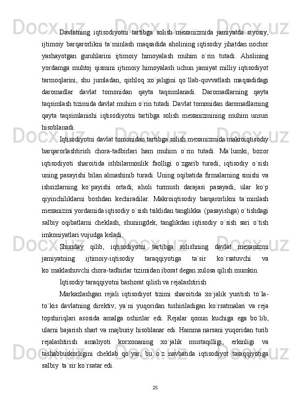 Davlatning   iqtisodiyotni   tartibga   solish   mexanizmida   jamiyatda   siyosiy,
ijtimoiy   barqarorlikni   ta`minlash   maqsadida   aholining   iqtisodiy   jihatdan   nochor
yashayotgan   guruhlarini   ijtimoiy   himoyalash   muhim   o`rin   tutadi.   Aholining
yordamga   muhtoj   qismini   ijtimoiy   himoyalash   uchun   jamiyat   milliy   iqtisodiyot
tarmoqlarini,   shu   jumladan,   qishloq   xo`jaligini   qo`llab-quvvatlash   maqsadidagi
daromadlar   davlat   tomonidan   qayta   taqsimlanadi.   Daromadlarning   qayta
taqsimlash tizimida davlat muhim o`rin tutadi. Davlat tomonidan daromadlarning
qayta   taqsimlanishi   iqtisodiyotni   tartibga   solish   mexanizmining   muhim   unsuri
hisoblanadi.
Iqtisodiyotni davlat tomonidan tartibga solish mexanizmida makroiqtisodiy
barqarorlashtirish   chora-tadbirlari   ham   muhim   o`rin   tutadi.   Ma`lumki,   bozor
iqtisodiyoti   sharoitida   ishbilarmonlik   faolligi   o`zgarib   turadi,   iqtisodiy   o`sish
uning pasayishi  bilan almashinib turadi. Uning oqibatida firmalarning sinishi  va
ishsizlarning   ko`payishi   ortadi,   aholi   turmush   darajasi   pasayadi,   ular   ko`p
qiyinchiliklarni   boshdan   kechiradilar.   Makroiqtisodiy   barqarorlikni   ta`minlash
mexanizmi yordamida iqtisodiy o`sish tsiklidan tanglikka  (pasayishga) o`tishdagi
salbiy   oqibatlarni   cheklash,   shuningdek,   tanglikdan   iqtisodiy   o`sish   sari   o`tish
imkoniyatlari vujudga keladi.
Shunday   qilib,   iqtisodiyotni   tartibga   solishning   davlat   mexanizmi
jamiyatning   ijtimoiy-iqtisodiy   taraqqiyotiga   ta`sir   ko`rsatuvchi   va
ko`maklashuvchi chora-tadbirlar tizimidan iborat degan xulosa qilish mumkin.  
Iqtisodiy taraqqiyotni bashorat qilish va rejalashtirish
Markazlashgan   rejali   iqtisodiyot   tizimi   sharoitida   xo`jalik   yuritish   to`la-
to`kis   davlatning   direktiv,   ya`ni   yuqoridan   tushiriladigan   ko`rsatmalari   va   reja
topshiriqlari   asosida   amalga   oshirilar   edi.   Rejalar   qonun   kuchiga   ega   bo`lib,
ularni bajarish shart va majburiy hisoblanar edi. Hamma narsani yuqoridan turib
rejalashtirish   amaliyoti   korxonaning   xo`jalik   mustaqilligi,   erkinligi   va
tashabbuskorligini   cheklab   qo`yar,   bu   o`z   navbatida   iqtisodiyot   taraqqiyotiga
salbiy  ta`sir ko`rsatar edi.
25 