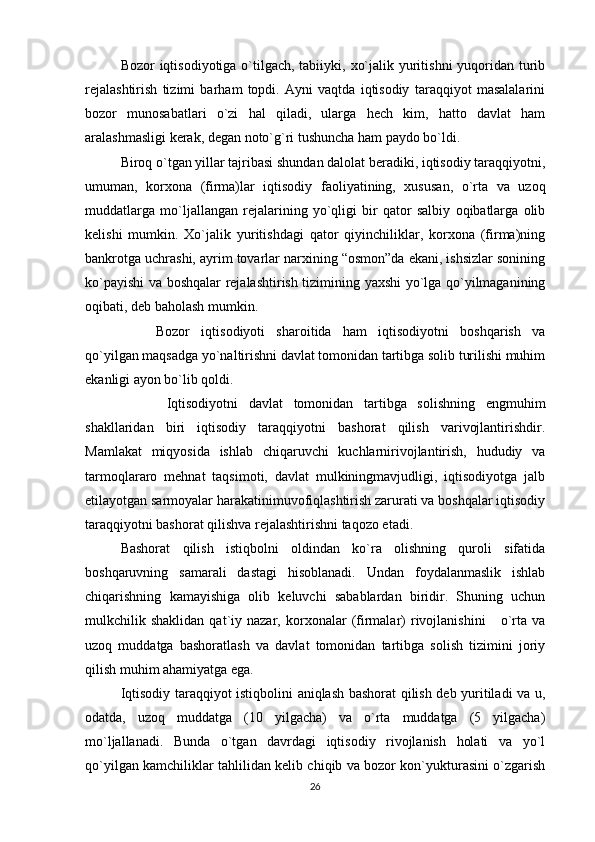 Bozor iqtisodiyotiga o`tilgach, tabiiyki, xo`jalik yuritishni  yuqoridan turib
rejalashtirish   tizimi   barham   topdi.   Ayni   vaqtda   iqtisodiy   taraqqiyot   masalalarini
bozor   munosabatlari   o`zi   hal   qiladi,   ularga   hech   kim,   hatto   davlat   ham
aralashmasligi kerak, degan noto`g`ri tushuncha ham paydo bo`ldi. 
Biroq o`tgan yillar tajribasi shundan dalolat beradiki, iqtisodiy taraqqiyotni,
umuman,   korxona   (firma)lar   iqtisodiy   faoliyatining,   xususan,   o`rta   va   uzoq
muddatlarga   mo`ljallangan   rejalarining   yo`qligi   bir   qator   salbiy   oqibatlarga   olib
kelishi   mumkin.   Xo`jalik   yuritishdagi   qator   qiyinchiliklar,   korxona   (firma)ning
bankrotga uchrashi, ayrim tovarlar narxining “osmon”da ekani, ishsizlar sonining
ko`payishi va boshqalar rejalashtirish tizimining yaxshi yo`lga qo`yilmaganining
oqibati, deb baholash mumkin. 
Bozor   iqtisodiyoti   sharoitida   ham   iqtisodiyotni   boshqarish   va
qo`yilgan maqsadga yo`naltirishni davlat tomonidan tartibga solib turilishi muhim
ekanligi ayon bo`lib qoldi.
  Iqtisodiyotni   davlat   tomonidan   tartibga   solishning   engmuhim
shakllaridan   biri   iqtisodiy   taraqqiyotni   bashorat   qilish   varivojlantirishdir.
Mamlakat   miqyosida   ishlab   chiqaruvchi   kuchlarnirivojlantirish,   hududiy   va
tarmoqlararo   mehnat   taqsimoti,   davlat   mulkiningmavjudligi,   iqtisodiyotga   jalb
etilayotgan sarmoyalar harakatinimuvofiqlashtirish zarurati va boshqalar iqtisodiy
taraqqiyotni bashorat qilishva rejalashtirishni taqozo etadi.
Bashorat   qilish   istiqbolni   oldindan   ko`ra   olishning   quroli   sifatida
boshqaruvning   samarali   dastagi   hisoblanadi.   Undan   foydalanmaslik   ishlab
chiqarishning   kamayishiga   olib   keluvchi   sabablardan   biridir.   Shuning   uchun
mulkchilik  shaklidan   qat`iy  nazar,   korxonalar   (firmalar)   rivojlanishini       o`rta  va
uzoq   muddatga   bashoratlash   va   davlat   tomonidan   tartibga   solish   tizimini   joriy
qilish muhim ahamiyatga ega.
Iqtisodiy taraqqiyot istiqbolini aniqlash bashorat qilish deb yuritiladi va u,
odatda,   uzoq   muddatga   (10   yilgacha)   va   o`rta   muddatga   (5   yilgacha)
mo`ljallanadi.   Bunda   o`tgan   davrdagi   iqtisodiy   rivojlanish   holati   va   yo`l
qo`yilgan kamchiliklar tahlilidan kelib chiqib va bozor kon`yukturasini o`zgarish
26 