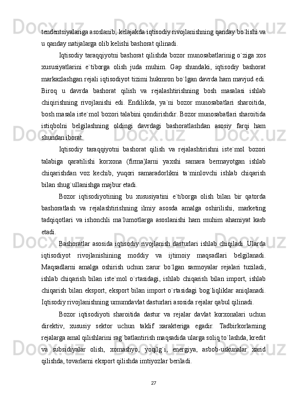 tendentsiyalariga asoslanib, kelajakda iqtisodiy rivojlanishning qanday bo`lishi va
u qanday natijalarga olib kelishi bashorat qilinadi. 
Iqtisodiy taraqqiyotni bashorat qilishda bozor munosabatlarinig o`ziga xos
xususiyatlarini   e`tiborga   olish   juda   muhim.   Gap   shundaki,   iqtisodiy   bashorat
markazlashgan rejali iqtisodiyot tizimi hukmron bo`lgan davrda ham mavjud edi.
Biroq   u   davrda   bashorat   qilish   va   rejalashtirishning   bosh   masalasi   ishlab
chiqirishning   rivojlanishi   edi.   Endilikda,   ya`ni   bozor   munosabatlari   sharoitida,
bosh masala iste`mol bozori talabini qondirishdir. Bozor munosabatlari sharoitida
istiqbolni   belgilashning   oldingi   davrdagi   bashoratlashdan   asosiy   farqi   ham
shundan iborat. 
Iqtisodiy   taraqqiyotni   bashorat   qilish   va   rejalashtirishni   iste`mol   bozori
talabiga   qaratilishi   korxona   (firma)larni   yaxshi   samara   bermayotgan   ishlab
chiqarishdan   voz   kechib,   yuqori   samaradorlikni   ta`minlovchi   ishlab   chiqarish
bilan shug`ullanishga majbur etadi. 
Bozor   iqtisodiyotining   bu   xususiyatini   e`tiborga   olish   bilan   bir   qatorda
bashoratlash   va   rejalashtirishning   ilmiy   asosda   amalga   oshirilishi,   marketing
tadqiqotlari   va   ishonchli   ma`lumotlarga   asoslanishi   ham   muhim   ahamiyat   kasb
etadi. 
Bashoratlar  asosida  iqtisodiy rivojlanish dasturlari  ishlab chiqiladi. Ularda
iqtisodiyot   rivojlanishining   moddiy   va   ijtimoiy   maqsadlari   belgilanadi.
Maqsadlarni   amalga   oshirish   uchun   zarur   bo`lgan   sarmoyalar   rejalari   tuziladi,
ishlab   chiqarish   bilan   iste`mol   o`rtasidagi,   ishlab   chiqarish   bilan   import,   ishlab
chiqarish bilan eksport, eksport  bilan import o`rtasidagi  bog`liqliklar  aniqlanadi.
Iqtisodiy rivojlanishning umumdavlat dasturlari asosida rejalar qabul qilinadi. 
Bozor   iqtisodiyoti   sharoitida   dastur   va   rejalar   davlat   korxonalari   uchun
direktiv,   xususiy   sektor   uchun   taklif   xarakteriga   egadir.   Tadbirkorlarning
rejalarga amal qilishlarini rag`batlantirish maqsadida ularga soliq to`lashda, kredit
va   subsidiyalar   olish,   xomashyo,   yoqilg`i,   energiya,   asbob-uskunalar   xarid
qilishda, tovarlarni eksport qilishda imtiyozlar beriladi.
27 