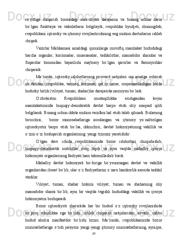 ro`yobga   chiqarish   borasidagi   mas`uliyati   darajasini   va   buning   uchun   zarur
bo`lgan   funktsiya   va   vakolatlarni   belgilaydi,   respublika   byudjeti,   shuningdek,
respublikani iqtisodiy va ijtimoiy rivojlantirishning eng muhim dasturlarini ishlab
chiqadi.
Vazirlar   Mahkamasi   amaldagi   qonunlarga   muvofiq   mamlakat   hududidagi
barcha   organlar,   korxonalar,   muassasalar,   tashkilotlar,   mansabdor   shaxslar   va
fuqarolar   tomonidan   bajarilishi   majburiy   bo`lgan   qarorlar   va   farmoyishlar
chiqaradi.
Ma`lumki,   iqtisodiy   islohotlarning   pirovard   natijalari   uni   amalga   oshirish
ob`ektidan   (respublika,   tarmoq,   korxona)   qat`iy   nazar,   mujassamlashgan   holda
hududiy birlik (viloyat, tuman, shahar)lar darajasida namoyon bo`ladi.
O`zbekiston   Respublikasi   mustaqillikka   erishgandan   keyin
mamlakatimizda   huquqiy-demokratik   davlat   barpo   etish   oliy   maqsad   qilib
belgilandi. Buning uchun ikkita muhim vazifani hal etish talab qilinadi. Bularning
birinchisi,     bozor   munosabatlariga   asoslangan   va   ijtimoiy   yo`naltirilgan
iqtisodiyotni   barpo   etish   bo`lsa,   ikkinchisi,   davlat   hokimiyatining   vakillik   va
o`zini-o`zi boshqarish organlarining  yangi tizimini yaratishdir.
O`tgan   davr   ichida   respublikamizda   bozor   islohotlari   chuqurlashib,
huquqiy-demokratik   institutlar   rivoj   topdi   va   ayni   vaqtda   mahalliy   ijroiya
hokimiyati organlarining faoliyati ham takomillashib bordi. 
Mahalliy   davlat   hokimiyati   bir-biriga   bo`ysunmagan   davlat   va   vakillik
organlaridan iborat bo`lib, ular o`z faoliyatlarini o`zaro hamkorlik asosida tashkil
etadilar. 
Viloyat,   tuman,   shahar   hokimi   viloyat,   tuman   va   shaharning   oliy
mansabdor   shaxsi   bo`lib,   ayni   bir   vaqtda   tegishli   hududdagi   vakillik   va   ijroiya
hokimiyatini boshqaradi. 
Bozor   iqtisodiyoti   sharoitida   har   bir   hudud   o`z   iqtisodiy   rivojlanishida
ko`proq   erkinlikka   ega   bo`lishi,   ishlab   chiqarish   natijalaridan,   avvalo,   ushbu
hudud   aholisi   manfaatdor   bo`lishi   lozim.   Ma`lumki,   respublikamizda   bozor
munosabatlariga o`tish jarayoni yangi-yangi  ijtimoiy munosabatlarning, ayniqsa,
29 