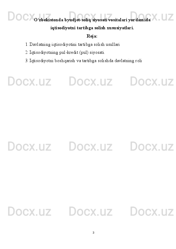 O‘zbekistonda byudjet-soliq siyosati vositalari yordamida
iqtisodiyotni tartibga solish xususiyatlari.
Reja:
1.   Davlatning iqtisodiyotini tartibga solish usullari
2.   Iqtisodiyotning pul-kredit (pul) siyosati.
3.   Iqtisodiyotni boshqarish va tartibga solishda davlatning roli
3 