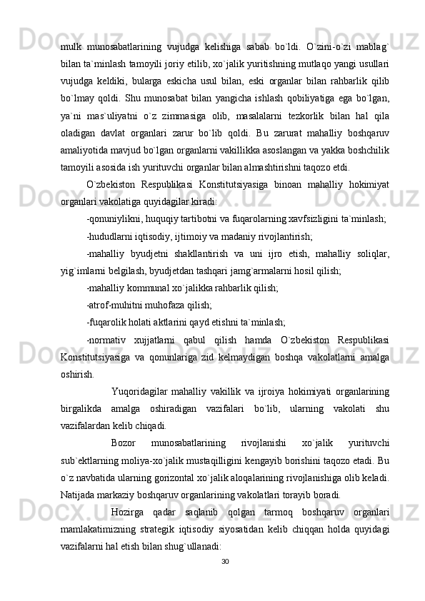 mulk   munosabatlarining   vujudga   kelishiga   sabab   bo`ldi.   O`zini-o`zi   mablag`
bilan ta`minlash tamoyili joriy etilib, xo`jalik yuritishning mutlaqo yangi usullari
vujudga   keldiki,   bularga   eskicha   usul   bilan,   eski   organlar   bilan   rahbarlik   qilib
bo`lmay   qoldi.   Shu   munosabat   bilan   yangicha   ishlash   qobiliyatiga   ega   bo`lgan,
ya`ni   mas`uliyatni   o`z   zimmasiga   olib,   masalalarni   tezkorlik   bilan   hal   qila
oladigan   davlat   organlari   zarur   bo`lib   qoldi.   Bu   zarurat   mahalliy   boshqaruv
amaliyotida mavjud bo`lgan organlarni vakillikka asoslangan va yakka boshchilik
tamoyili asosida ish yurituvchi organlar bilan almashtirishni taqozo etdi.
O`zbekiston   Respublikasi   Konstitutsiyasiga   binoan   mahalliy   hokimiyat
organlari vakolatiga quyidagilar kiradi:
-qonuniylikni, huquqiy tartibotni va fuqarolarning xavfsizligini ta`minlash;
-hududlarni iqtisodiy, ijtimoiy va madaniy rivojlantirish;
-mahalliy   byudjetni   shakllantirish   va   uni   ijro   etish,   mahalliy   soliqlar,
yig`imlarni belgilash, byudjetdan tashqari jamg`armalarni hosil qilish;
-mahalliy kommunal xo`jalikka rahbarlik qilish;
-atrof-muhitni muhofaza qilish;
-fuqarolik holati aktlarini qayd etishni ta`minlash;  
-normativ   xujjatlarni   qabul   qilish   hamda   O`zbekiston   Respublikasi
Konstitutsiyasiga   va   qonunlariga   zid   kelmaydigan   boshqa   vakolatlarni   amalga
oshirish.  
Yuqoridagilar   mahalliy   vakillik   va   ijroiya   hokimiyati   organlarining
birgalikda   amalga   oshiradigan   vazifalari   bo`lib,   ularning   vakolati   shu
vazifalardan kelib chiqadi.
Bozor   munosabatlarining   rivojlanishi   xo`jalik   yurituvchi
sub`ektlarning moliya-xo`jalik mustaqilligini kengayib borishini taqozo etadi. Bu
o`z navbatida ularning gorizontal xo`jalik aloqalarining rivojlanishiga olib keladi.
Natijada markaziy boshqaruv organlarining vakolatlari torayib boradi.
Hozirga   qadar   saqlanib   qolgan   tarmoq   boshqaruv   organlari
mamlakatimizning   strategik   iqtisodiy   siyosatidan   kelib   chiqqan   holda   quyidagi
vazifalarni hal etish bilan shug`ullanadi:
30 