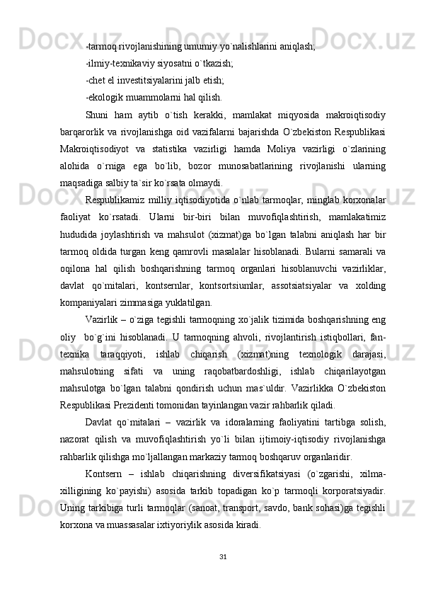 -tarmoq rivojlanishining umumiy yo`nalishlarini aniqlash;
-ilmiy-texnikaviy siyosatni o`tkazish;
-chet el investitsiyalarini jalb etish;
-ekologik muammolarni hal qilish.
Shuni   ham   aytib   o`tish   kerakki,   mamlakat   miqyosida   makroiqtisodiy
barqarorlik   va   rivojlanishga   oid   vazifalarni   bajarishda   O`zbekiston   Respublikasi
Makroiqtisodiyot   va   statistika   vazirligi   hamda   Moliya   vazirligi   o`zlarining
alohida   o`rniga   ega   bo`lib,   bozor   munosabatlarining   rivojlanishi   ularning
maqsadiga salbiy ta`sir ko`rsata olmaydi.
Respublikamiz   milliy   iqtisodiyotida   o`nlab   tarmoqlar,   minglab   korxonalar
faoliyat   ko`rsatadi.   Ularni   bir-biri   bilan   muvofiqlashtirish,   mamlakatimiz
hududida   joylashtirish   va   mahsulot   (xizmat)ga   bo`lgan   talabni   aniqlash   har   bir
tarmoq   oldida   turgan   keng   qamrovli   masalalar   hisoblanadi.   Bularni   samarali   va
oqilona   hal   qilish   boshqarishning   tarmoq   organlari   hisoblanuvchi   vazirliklar,
davlat   qo`mitalari,   kontsernlar,   kontsortsiumlar,   assotsiatsiyalar   va   xolding
kompaniyalari zimmasiga yuklatilgan.
Vazirlik – o`ziga tegishli tarmoqning xo`jalik tizimida boshqarishning eng
oliy     bo`g`ini   hisoblanadi.   U   tarmoqning   ahvoli,   rivojlantirish   istiqbollari,   fan-
texnika   taraqqiyoti,   ishlab   chiqarish   (xizmat)ning   texnologik   darajasi,
mahsulotning   sifati   va   uning   raqobatbardoshligi,   ishlab   chiqarilayotgan
mahsulotga   bo`lgan   talabni   qondirish   uchun   mas`uldir.   Vazirlikka   O`zbekiston
Respublikasi Prezidenti tomonidan tayinlangan vazir rahbarlik qiladi.
Davlat   qo`mitalari   –   vazirlik   va   idoralarning   faoliyatini   tartibga   solish,
nazorat   qilish   va   muvofiqlashtirish   yo`li   bilan   ijtimoiy-iqtisodiy   rivojlanishga
rahbarlik qilishga mo`ljallangan markaziy tarmoq boshqaruv organlaridir.
Kontsern   –   ishlab   chiqarishning   diversifikatsiyasi   (o`zgarishi,   xilma-
xilligining   ko`payishi)   asosida   tarkib   topadigan   ko`p   tarmoqli   korporatsiyadir.
Uning tarkibiga turli tarmoqlar  (sanoat, transport, savdo, bank sohasi)ga tegishli
korxona va muassasalar ixtiyoriylik asosida kiradi.
31 