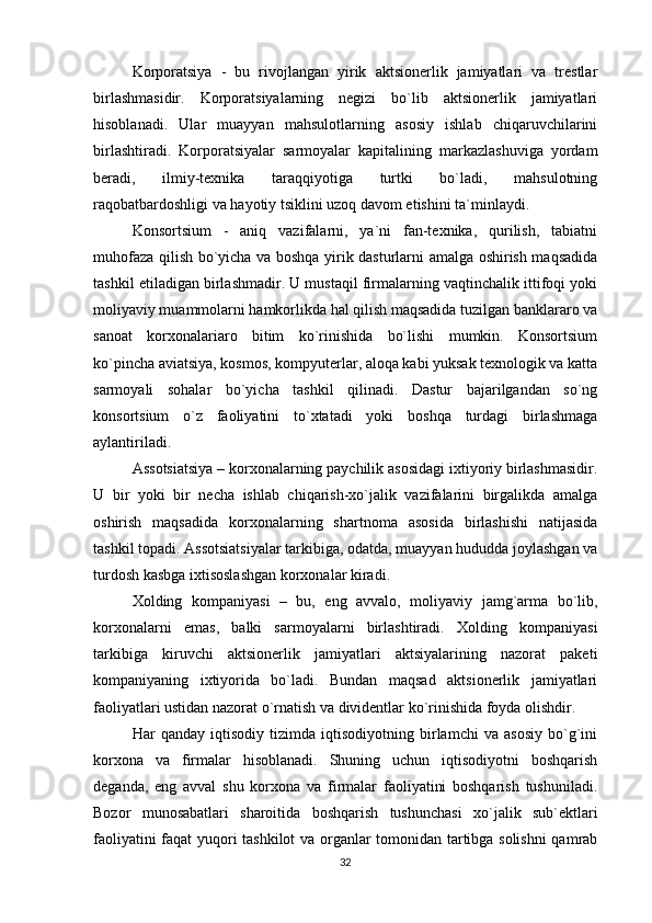 Korporatsiya   -   bu   rivojlangan   yirik   aktsionerlik   jamiyatlari   va   trestlar
birlashmasidir.   Korporatsiyalarning   negizi   bo`lib   aktsionerlik   jamiyatlari
hisoblanadi.   Ular   muayyan   mahsulotlarning   asosiy   ishlab   chiqaruvchilarini
birlashtiradi.   Korporatsiyalar   sarmoyalar   kapitalining   markazlashuviga   yordam
beradi,   ilmiy-texnika   taraqqiyotiga   turtki   bo`ladi,   mahsulotning
raqobatbardoshligi va hayotiy tsiklini uzoq davom etishini ta`minlaydi. 
Konsortsium   -   aniq   vazifalarni,   ya`ni   fan-texnika,   qurilish,   tabiatni
muhofaza qilish bo`yicha va boshqa yirik dasturlarni amalga oshirish maqsadida
tashkil etiladigan birlashmadir. U mustaqil firmalarning vaqtinchalik ittifoqi yoki
moliyaviy muammolarni hamkorlikda hal qilish maqsadida tuzilgan banklararo va
sanoat   korxonalariaro   bitim   ko`rinishida   bo`lishi   mumkin.   Konsortsium
ko`pincha aviatsiya, kosmos, kompyuterlar, aloqa kabi yuksak texnologik va katta
sarmoyali   sohalar   bo`yicha   tashkil   qilinadi.   Dastur   bajarilgandan   so`ng
konsortsium   o`z   faoliyatini   to`xtatadi   yoki   boshqa   turdagi   birlashmaga
aylantiriladi. 
Assotsiatsiya – korxonalarning paychilik asosidagi ixtiyoriy birlashmasidir.
U   bir   yoki   bir   necha   ishlab   chiqarish-xo`jalik   vazifalarini   birgalikda   amalga
oshirish   maqsadida   korxonalarning   shartnoma   asosida   birlashishi   natijasida
tashkil topadi. Assotsiatsiyalar tarkibiga, odatda, muayyan hududda joylashgan va
turdosh kasbga ixtisoslashgan korxonalar kiradi. 
Xolding   kompaniyasi   –   bu,   eng   avvalo,   moliyaviy   jamg`arma   bo`lib,
korxonalarni   emas,   balki   sarmoyalarni   birlashtiradi.   Xolding   kompaniyasi
tarkibiga   kiruvchi   aktsionerlik   jamiyatlari   aktsiyalarining   nazorat   paketi
kompaniyaning   ixtiyorida   bo`ladi.   Bundan   maqsad   aktsionerlik   jamiyatlari
faoliyatlari ustidan nazorat o`rnatish va dividentlar ko`rinishida foyda olishdir.
Har   qanday   iqtisodiy   tizimda   iqtisodiyotning   birlamchi   va   asosiy   bo`g`ini
korxona   va   firmalar   hisoblanadi.   Shuning   uchun   iqtisodiyotni   boshqarish
deganda,   eng   avval   shu   korxona   va   firmalar   faoliyatini   boshqarish   tushuniladi.
Bozor   munosabatlari   sharoitida   boshqarish   tushunchasi   xo`jalik   sub`ektlari
faoliyatini faqat yuqori tashkilot va organlar tomonidan tartibga solishni  qamrab
32 