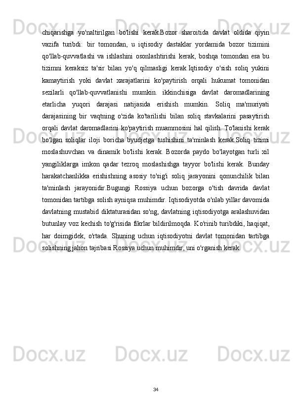 chiqarishga   yo'naltirilgan   bo'lishi   kerak.Bozor   sharoitida   davlat   oldida   qiyin
vazifa   turibdi:   bir   tomondan,   u   iqtisodiy   dastaklar   yordamida   bozor   tizimini
qo'llab-quvvatlashi   va   ishlashini   osonlashtirishi   kerak,   boshqa   tomondan   esa   bu
tizimni   keraksiz   ta'sir   bilan   yo'q   qilmasligi   kerak.Iqtisodiy   o'sish   soliq   yukini
kamaytirish   yoki   davlat   xarajatlarini   ko'paytirish   orqali   hukumat   tomonidan
sezilarli   qo'llab-quvvatlanishi   mumkin.   ikkinchisiga   davlat   daromadlarining
etarlicha   yuqori   darajasi   natijasida   erishish   mumkin.   Soliq   ma'muriyati
darajasining   bir   vaqtning   o'zida   ko'tarilishi   bilan   soliq   stavkalarini   pasaytirish
orqali  davlat  daromadlarini ko'paytirish muammosini  hal  qilish. To'lanishi  kerak
bo'lgan   soliqlar   iloji   boricha   byudjetga   tushishini   ta'minlash   kerak.Soliq   tizimi
moslashuvchan   va   dinamik   bo'lishi   kerak.   Bozorda   paydo   bo'layotgan   turli   xil
yangiliklarga   imkon   qadar   tezroq   moslashishga   tayyor   bo'lishi   kerak.   Bunday
harakatchanlikka   erishishning   asosiy   to'sig'i   soliq   jarayonini   qonunchilik   bilan
ta'minlash   jarayonidir.Bugungi   Rossiya   uchun   bozorga   o'tish   davrida   davlat
tomonidan tartibga solish ayniqsa muhimdir. Iqtisodiyotda o'nlab yillar davomida
davlatning mustabid diktaturasidan so'ng, davlatning iqtisodiyotga aralashuvidan
butunlay voz kechish to'g'risida fikrlar bildirilmoqda. Ko'rinib turibdiki, haqiqat,
har   doimgidek,   o'rtada.   Shuning   uchun   iqtisodiyotni   davlat   tomonidan   tartibga
solishning jahon tajribasi Rossiya uchun muhimdir, uni o'rganish kerak.
34 