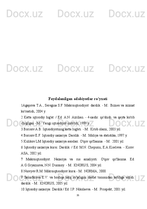 Foydalanilgan adabiyotlar ro’yxati
1Agapova T.A., Seregina S.F. Makroiqtisodiyot: darslik. - M.: Biznes va xizmat
ko'rsatish, 2004 y.
2  Katta   iqtisodiy   lug'at.  /   Ed.   A.N.   Azrilian.   -   4-nashr.   qo'shish.   va   qayta  ko'rib
chiqilgan - M.: Yangi iqtisodiyot instituti, 1999 y.
3 Borisov A.B. Iqtisodiyotning katta lug'ati. - M.: Kitob olami, 2003 yil.
4 Borisov E.F. Iqtisodiy nazariya: Darslik. - M.: Moliya va statistika, 1997 y.
5 Kulikov LM Iqtisodiy nazariya asoslari: O'quv qo'llanma. - M.: 2001 yil.
6 Iqtisodiy nazariya kursi: Darslik. / Ed. M.N. Chepurin, E.A.Kiseleva. - Kirov:
ASA, 2002 yil.
7   Makroiqtisodiyot.   Nazariya   va   rus   amaliyoti:   O'quv   qo'llanma.   Ed.
A.G.Gryaznova, N.N. Dumnoy. - M.: KNORUS, 2004 yil.
8 Nureyev R.M. Mikroiqtisodiyot kursi.- M.: NORMA, 2000.
9   Samofalova   E.V.   va   boshqa   xalq   xo'jaligini   davlat   tomonidan   tartibga   solish:
darslik. - M.: KNORUS, 2005 yil.
10 Iqtisodiy nazariya: Darslik / Ed. I.P. Nikolaeva. - M.: Prospekt, 2001 yil.
35 