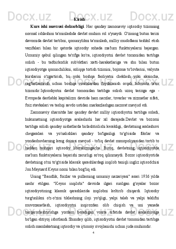                                                Kirish
Kurs   ishi   mavzusi   dolzarbligi .   Har   qanday   zamonaviy   iqtisodiy   tizimning
normal ishlashini ta'minlashda davlat muhim rol o'ynaydi. O'zining butun tarixi
davomida davlat tartibni, qonuniylikni ta'minlash, milliy mudofaani tashkil etish
vazifalari   bilan   bir   qatorda   iqtisodiy   sohada   ma'lum   funktsiyalarni   bajargan.
Umumiy   qabul   qilingan   ta'rifga   ko'ra,   iqtisodiyotni   davlat   tomonidan   tartibga
solish   -   bu   tadbirkorlik   sub'ektlari   xatti-harakatlariga   va   shu   bilan   butun
iqtisodiyotga qonunchilikni, soliqqa tortish tizimini, bojxona to'lovlarini, valyuta
kurslarini   o'zgartirish,   bu   yoki   boshqa   faoliyatni   cheklash   yoki   aksincha,
rag'batlantirish   uchun   boshqa   vositalardan   foydalanish   orqali   bilvosita   ta'sir
tizimidir.Iqtisodiyotni   davlat   tomonidan   tartibga   solish   uzoq   tarixga   ega   -
Evropada dastlabki kapitalizm davrida ham narxlar, tovarlar va xizmatlar sifati,
foiz stavkalari va tashqi savdo ustidan markazlashgan nazorat mavjud edi. 
Zamonaviy   sharoitda   har   qanday   davlat   milliy   iqtisodiyotni   tartibga   soladi,
hukumatning   iqtisodiyotga   aralashishi   har   xil   darajada.Davlat   va   bozorni
tartibga solish qanday nisbatlarda birlashtirilishi kerakligi, davlatning aralashuvi
chegaralari   va   yo'nalishlari   qanday   bo'lganligi   to'g'risida   fikrlar   va
yondashuvlarning keng doirasi mavjud - to'liq davlat monopoliyasidan tortib to
haddan   tashqari   iqtisodiy   liberalizmgacha.   Biroq,   davlatning   iqtisodiyotda
ma'lum funktsiyalarni bajarishi zarurligi so'roq qilinmaydi. Bozor iqtisodiyotida
davlatning o'rni to'g'risida klassik qarashlardagi inqilob taniqli ingliz iqtisodchisi
Jon Maynard Keyns nomi bilan bog'liq edi. 
Uning   "Bandlik,   foizlar   va   pullarning   umumiy   nazariyasi"   asari   1936   yilda
nashr   etilgan.   "Keyns   inqilobi"   davrida   ilgari   surilgan   g'oyalar   bozor
iqtisodiyotining   klassik   qarashlarida   inqilobni   keltirib   chiqardi.   Iqtisodiy
turg'unlikni   o'z-o'zini   tiklashning   iloji   yo'qligi,   yalpi   talab   va   yalpi   taklifni
muvozanatlash,   iqtisodiyotni   inqirozdan   olib   chiqish   va   uni   yanada
barqarorlashtirishga   yordam   beradigan   vosita   sifatida   davlat   aralashuviga
bo'lgan ehtiyoj isbotlandi.Shunday qilib, iqtisodiyotni davlat tomonidan tartibga
solish mamlakatning iqtisodiy va ijtimoiy rivojlanishi uchun juda muhimdir.
4 