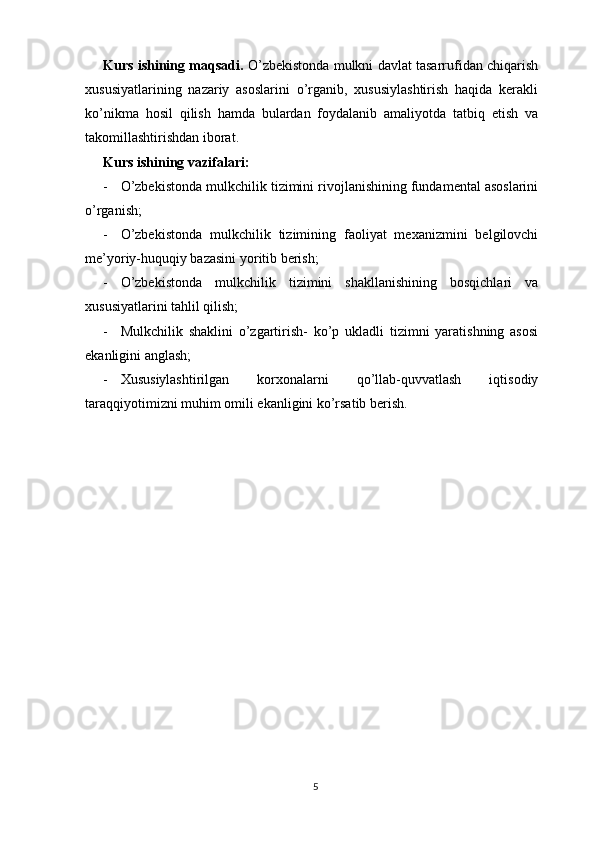 Kurs ishining maqsadi.  O’zbekistonda mulkni davlat tasarrufidan chiqarish
xususiyatlarining   nazariy   asoslarini   o’rganib,   xususiylashtirish   haqida   kerakli
ko’nikma   hosil   qilish   hamda   bulardan   foydalanib   amaliyotda   tatbiq   etish   va
takomillashtirishdan iborat.
Kurs ishining vazifalari:
- O’zbekistonda mulkchilik tizimini rivojlanishining fundamental asoslarini
o’rganish;
- O’zbekistonda   mulkchilik   tizimining   faoliyat   mexanizmini   belgilovchi
me’yoriy-huquqiy bazasini yoritib berish;
- O’zbekistonda   mulkchilik   tizimini   shakllanishining   bosqichlari   va
xususiyatlarini tahlil qilish;
- Mulkchilik   shaklini   o’zgartirish-   ko’p   ukladli   tizimni   yaratishning   asosi
ekanligini anglash;
- Xususiylashtirilgan   korxonalarni   qo’llab-quvvatlash   iqtisodiy
taraqqiyotimizni muhim omili ekanligini ko’rsatib berish. 
5 