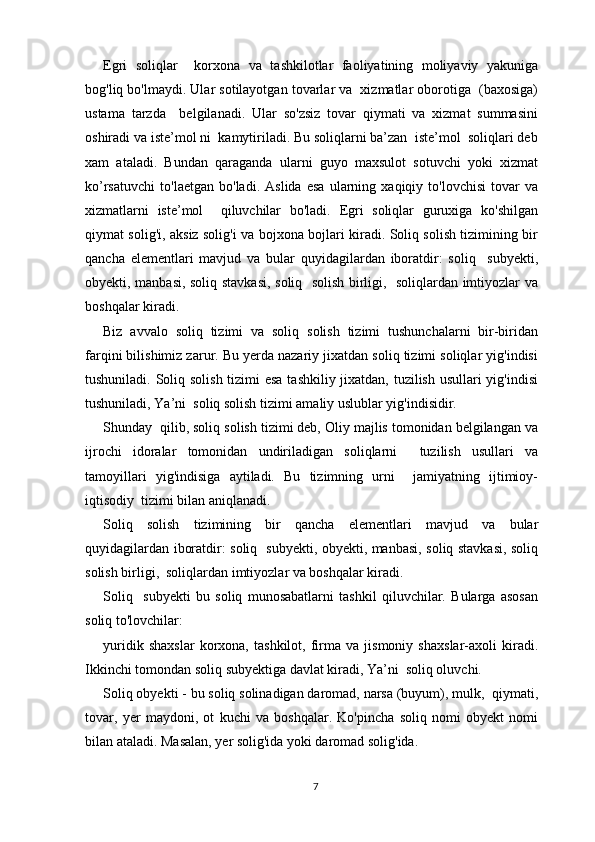 Egri   soliqlar     korxona   va   tashkilotlar   faoliyatining   moliyaviy   yakuniga
bog'liq bo'lmaydi. Ular sotilayotgan tovarlar va  xizmatlar oborotiga  (baxosiga)
ustama   tarzda     belgilanadi.   Ular   so'zsiz   tovar   qiymati   va   xizmat   summasini
oshiradi va iste’mol ni  kamytiriladi. Bu soliqlarni ba’zan  iste’mol  soliqlari deb
xam   ataladi.   Bundan   qaraganda   ularni   guyo   maxsulot   sotuvchi   yoki   xizmat
ko’rsatuvchi   to'laetgan   bo'ladi.   Aslida   esa   ularning   xaqiqiy   to'lovchisi   tovar   va
xizmatlarni   iste’mol     qiluvchilar   bo'ladi.   Egri   soliqlar   guruxiga   ko'shilgan
qiymat solig'i, aksiz solig'i va bojxona bojlari kiradi. Soliq solish tizimining bir
qancha   elementlari   mavjud   va   bular   quyidagilardan   iboratdir:   soliq     subyekti,
obyekti, manbasi, soliq stavkasi, soliq   solish birligi,   soliqlardan imtiyozlar va
boshqalar kiradi.
Biz   avvalo   soliq   tizimi   va   soliq   solish   tizimi   tushunchalarni   bir-biridan
farqini bilishimiz zarur. Bu yerda nazariy jixatdan soliq tizimi soliqlar yig'indisi
tushuniladi. Soliq solish tizimi  esa  tashkiliy jixatdan, tuzilish usullari yig'indisi
tushuniladi, Ya’ni  soliq solish tizimi amaliy uslublar yig'indisidir.
Shunday  qilib, soliq solish tizimi deb, Oliy majlis tomonidan belgilangan va
ijrochi   idoralar   tomonidan   undiriladigan   soliqlarni     tuzilish   usullari   va
tamoyillari   yig'indisiga   aytiladi.   Bu   tizimning   urni     jamiyatning   ijtimioy-
iqtisodiy  tizimi bilan aniqlanadi.
Soliq   solish   tizimining   bir   qancha   elementlari   mavjud   va   bular
quyidagilardan iboratdir: soliq   subyekti, obyekti, manbasi, soliq stavkasi, soliq
solish birligi,  soliqlardan imtiyozlar va boshqalar kiradi.
Soliq     subyekti   bu   soliq   munosabatlarni   tashkil   qiluvchilar.   Bularga   asosan
soliq to'lovchilar: 
yuridik   shaxslar   korxona,   tashkilot,   firma   va   jismoniy   shaxslar-axoli   kiradi.
Ikkinchi tomondan soliq subyektiga davlat kiradi, Ya’ni  soliq oluvchi.
Soliq obyekti - bu soliq solinadigan daromad, narsa (buyum), mulk,  qiymati,
tovar,   yer   maydoni,   ot   kuchi   va   boshqalar.   Ko'pincha   soliq   nomi   obyekt   nomi
bilan ataladi. Masalan, yer solig'ida yoki daromad solig'ida.
7 