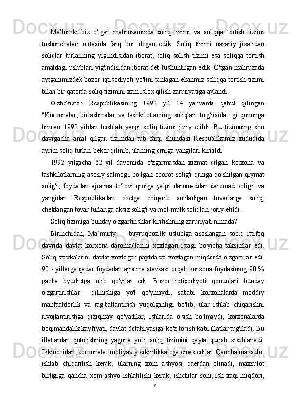 Ma’lumki   biz   o'tgan   mahruzamizda   soliq   tizimi   va   soliqqa   tortish   tizimi
tushunchalari   o'rtasida   farq   bor   degan   edik.   Soliq   tizimi   nazariy   jixatidan
soliqlar   turlarining   yig'indisidan   iborat,   soliq   solish   tizimi   esa   soliqqa   tortish
amaldagi uslublari yig'indisidan iborat deb tushuntirgan edik. O'tgan mahruzada
aytganimizdek bozor iqtisodiyoti yo'lini tanlagan ekanmiz soliqqa tortish tizimi
bilan bir qatorda soliq tizimini xam islox qilish zaruriyatiga aylandi.
O'zbekiston   Respublikasining   1992   yil   14   yanvarda   qabul   qilingan
"Korxonalar,   birlashmalar   va   tashkilotlarning   soliqlari   to'g'risida"   gi   qonunga
binoan   1992   yildan   boshlab   yangi   soliq   tizimi   joriy   etildi.   Bu   tizimning   shu
davrgacha   amal   qilgan   tizimdan   tub   farqi   shundaki   Respublikamiz   xududida
ayrim soliq turlari bekor qilinib, ularning qrniga yangilari kiritildi.
1992   yilgacha   62   yil   davomida   o'zgarmasdan   xizmat   qilgan   korxona   va
tashkilotlarning   asosiy   salmog'i   bo'lgan   oborot   solig'i   qrniga   qo'shilgan   qiymat
solig'i,   foydadan   ajratma   to'lovi   qrniga   yalpi   daromaddan   daromad   solig'i   va
yangidan   Respublikadan   chetga   chiqarib   sotiladigan   tovarlarga   soliq,
cheklangan tovar turlariga aksiz solig'i va mol-mulk soliqlari joriy etildi.
Soliq tizimiga bunday o'zgartirishlar kiritishning zaruriyati nimada?
Birinchidan,   Ma’muriy     -   buyruqbozlik   uslubiga   asoslangan   sobiq   ittifoq
davrida   davlat   korxona   daromadlarini   xoxlagan   istagi   bo'yicha   taksimlar   edi.
Soliq stavkalarini davlat xoxlagan paytda va xoxlagan miqdorda o'zgartirar edi.
90 - yillarga qadar foydadan ajratma stavkasi orqali korxona foydasining 90 %
gacha   byudjetga   olib   qo'yilar   edi.   Bozor   iqtisodiyoti   qonunlari   bunday
o'zgartirishlar     qilinishiga   yo'l   qo'ymaydi,   sababi   korxonalarda   moddiy
manfaatdorlik   va   rag'batlantirish   yuqolganligi   bo'lib,   ular   ishlab   chiqarishni
rivojlantirishga   qiziqmay   qo'yadilar,   ishlarida   o'sish   bo'lmaydi,   korxonalarda
boqimandalik kayfiyati, davlat dotatsiyasiga ko'z to'tish kabi illatlar tug'iladi. Bu
illatlardan   qutulishning   yagona   yo'li   soliq   tizimini   qayta   qurish   xisoblanadi.
Ikkinchidan, korxonalar moliyaviy erkinlikka ega emas edilar. Qancha maxsulot
ishlab   chiqarilish   kerak,   ularning   xom   ashyosi   qaerdan   olinadi,   maxsulot
birligiga   qancha   xom   ashyo   ishlatilishi   kerak,   ishchilar   soni,   ish   xaqi   miqdori,
8 