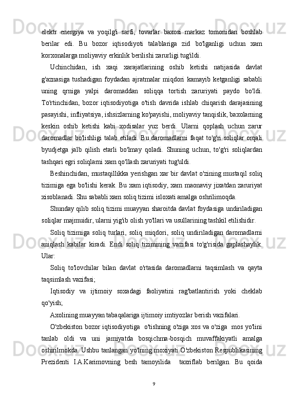 elektr   energiya   va   yoqilg'i   sarfi,   tovarlar   baxosi   markaz   tomonidan   boshlab
berilar   edi.   Bu   bozor   iqtisodiyoti   talablariga   zid   bo'lganligi   uchun   xam
korxonalarga moliyaviy erkinlik berilishi zarurligi tug'ildi.
Uchinchidan,   ish   xaqi   xarajatlarining   oshib   ketishi   natijasida   davlat
g'aznasiga   tushadigan   foydadan   ajratmalar   miqdori   kamayib   ketganligi   sababli
uning   qrniga   yalpi   daromaddan   soliqqa   tortish   zaruriyati   paydo   bo'ldi.
To'rtinchidan,   bozor   iqtisodiyotiga   o'tish   davrida   ishlab   chiqarish   darajasining
pasayishi, infliyatsiya, ishsizlarning ko'payishi, moliyaviy tanqislik, baxolarning
keskin   oshib   ketishi   kabi   xodisalar   yuz   berdi.   Ularni   qoplash   uchun   zarur
daromadlar  bo'lishligi  talab etiladi. Bu daromadlarni  faqat  to'g'ri soliqlar  orqali
byudjetga   jalb   qilish   etarli   bo'lmay   qoladi.   Shuning   uchun,   to'g'ri   soliqlardan
tashqari egri soliqlarni xam qo'llash zaruriyati tug'uldi.
Beshinchidan, mustaqillikka yerishgan xar bir davlat o'zining mustaqil  soliq
tizimiga ega bo'lishi kerak. Bu xam iqtisodiy, xam maonaviy jixatdan zaruriyat
xisoblanadi. Shu sababli xam soliq tizimi isloxati amalga oshrilimoqda.
Shunday qilib soliq tizimi muayyan sharoitda davlat foydasiga undiriladigan
soliqlar majmuidir, ularni yig'ib olish yo'llari va usullarining tashkil etilishidir.
Soliq   tizimiga   soliq   turlari,   soliq   miqdori,   soliq   undiriladigan   daromadlarni
aniqlash   kabilar   kiradi.   Endi   soliq   tizimining   vazifasi   to'g'risida   gaplashaylik.
Ular:
Soliq   to'lovchilar   bilan   davlat   o'rtasida   daromadlarni   taqsimlash   va   qayta
taqsimlash vazifasi;
Iqtisodiy   va   ijtimoiy   soxadagi   faoliyatini   rag'batlantirish   yoki   cheklab
qo'yish;
Axolining muayyan tabaqalariga ijtimoiy imtiyozlar berish vazifalari.
O'zbekiston bozor iqtisodiyotiga   o'tishning o'ziga xos va o'ziga   mos yo'lini
tanlab   oldi   va   uni   jamiyatda   bosqichma-bosqich   muvaffakiyatli   amalga
oshirilmokda. Ushbu tanlangan yo'lning moxiyati O'zbekiston Respublikasining
Prezidenti   I.A.Karimovning   besh   tamoyilida     taxriflab   berilgan.   Bu   qoida
9 