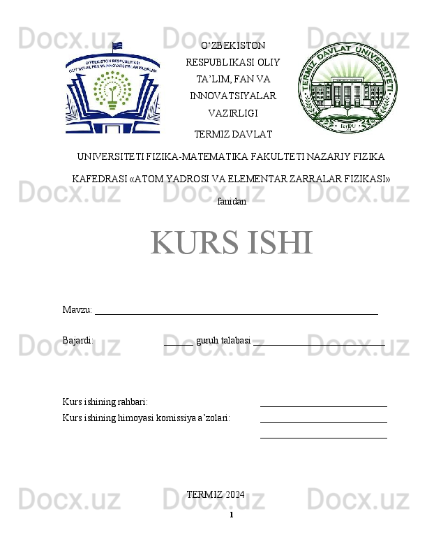 O‘ZBEKISTON
RESPUBLIKASI OLIY
TA’LIM, FAN VA
INNOVATSIYALAR
VAZIRLIGI
TERMIZ DAVLAT
UNIVERSITETI FIZIKA-MATEMATIKA FAKULTETI NAZARIY FIZIKA
KAFEDRASI «ATOM YADROSI VA ELEMENTAR ZARRALAR FIZIKASI»
fanidan
KURS ISHI
Mavzu: __________________________________________________________ 
Bajardi:  ______ guruh talabasi ___________________________ 
Kurs ishining rahbari:  __________________________ 
Kurs ishining himoyasi komissiya a’zolari: __________________________ 
__________________________ 
TERMIZ 2024
1 
