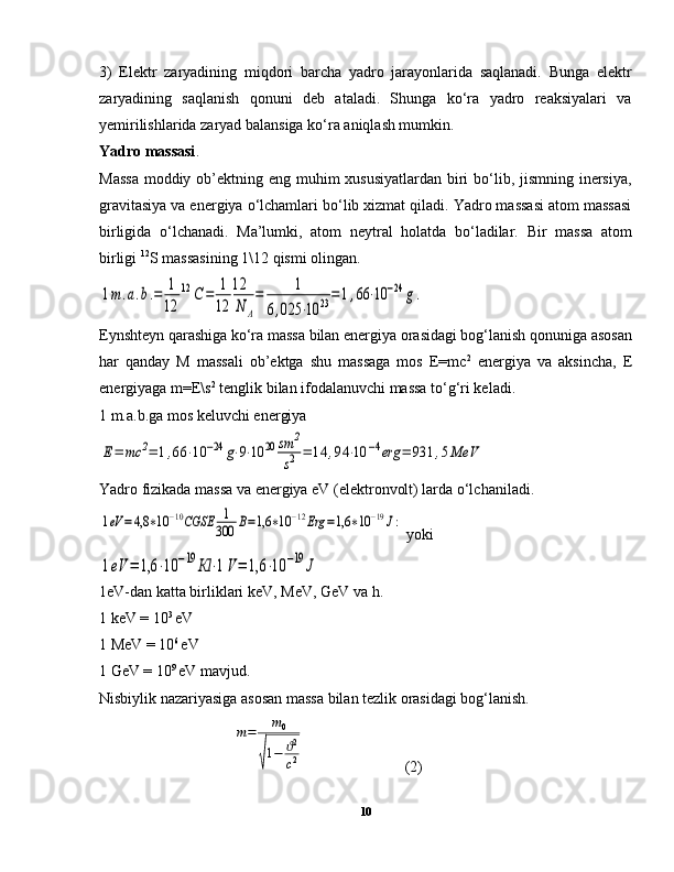 3)   Elektr   zaryadining   miqdori   barcha   yadro   jarayonlarida   saqlanadi.   Bunga   elektr
zaryadining   saqlanish   qonuni   deb   ataladi.   Shunga   ko‘ra   yadro   reaksiyalari   va
yemirilishlarida zaryad balansiga ko‘ra aniqlash mumkin.
Yadro massasi .
Massa  moddiy ob’ektning eng muhim xususiyatlardan  biri  bo‘lib, jismning inersiya,
gravitasiya va energiya o‘lchamlari bo‘lib xizmat qiladi. Yadro massasi atom massasi
birligida   o‘lchanadi.   Ma’lumki,   atom   neytral   holatda   bo‘ladilar.   Bir   massa   atom
birligi  12
S massasining 1\12 qismi olingan.1m	.a.b.=	1
12	
12	С	=	1
12	
12
N	A
=	1	
6,025	⋅10	23=1,66	⋅10	−24	g.
Eynshteyn qarashiga ko‘ra massa bilan energiya orasidagi bog‘lanish qonuniga asosan
har   qanday   M   massali   ob’ektga   shu   massaga   mos   E=mc 2
  energiya   va   aksincha,   E
energiyaga m=E\s 2
 tenglik bilan ifodalanuvchi massa to‘g‘ri keladi.
1 m.a.b.ga mos keluvchi energiya 	
Е=	mc	2=	1,66	⋅10	−24	g⋅9⋅10	20	sm	2
s2	=	14	,94	⋅10	−4erg	=	931	,5MeV
Yadro fizikada massa va energiya eV (elektronvolt) larda o‘lchaniladi.	
1eV	=4,8	∗10	−10CGSE	1
300	В=1,6	∗10	−12Erg	=1,6	∗10	−19J:
 yoki	
1eV	=	1,6	⋅10	−19	Кl	⋅1V=	1,6	⋅10	−19	J
1eV-dan katta birliklari keV, MeV, GeV va h.
1 keV = 10 3 
eV
1 MeV = 10 6 
eV
1 GeV = 10 9 
eV mavjud.
Nisbiylik nazariyasiga asosan massa bilan tezlik orasidagi bog‘lanish.	
m=	m0	
√
1−	ϑ2
c2
  (2)
10 