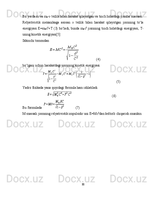 Bu yerda m va m
0 - υ  tezlik bilan harakat qilayotgan va tinch holatdagi jismlar massasi.
Relyativistik   mexanikaga   asosan   υ   tezlik   bilan   harakat   qilayotgan   jismning   to‘la
energiyasi E=m
0 c 2
+T (3) bo‘ladi, bunda m
0 c 2
  jismning tinch holatdagi energiyasi, T-
uning kinetik energiyasi[5]
Ikkinchi tomondan Е	=	МС	2=	
М	0С	2	
√
1−	ϑ2	
С	2
  (4)
bo‘lgani uchun harakatdagi jismning kinetik energiyasi.	
Т=	М	0С2	
√
1−	ϑ2
С2
−М	0С2=	М	0С2
(	
1	
√1−	β2−1)
  (5)
Yadro fizikada yana quyidagi formula ham ishlatiladi.	
Е=	√М	0
2С	4+Р2С	2
  (6)
Bu formulada 	
Р=	Мϑ=	
М	0βC	
√1−	β2   (7)
M-massali jismning relyativistik impulsidir uni E=Mc 2
dan keltirib chiqarish mumkin.
 
11 