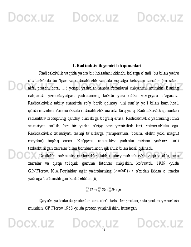            1. Radioaktivlik yemirilish qonunlari
  Radioaktivlik vaqtida yadro bir holatdan ikkinchi holatga o’tadi, bu bilan yadro
o’z   tarkibida   bo   'lgan   va   radioaktivlik   vaqtida   vujudga   keluvchi   zarralar   (masalan:
alfa,   proton,   beta,   …)   yengil   yadrolar   hamda   fotonlarni   chiqarishi   mumkin.   Buning
natijasida   yemirilayotgan   yadrolaming   tarkibi   yoki   ichki   energiyasi   o’zgaradi.
Radioaktivlik   tabiiy   sharoitda   ro’y   berib   qolmay,   uni   sun’iy   yo’l   bilan   ham   hosil
qilish mumkin. Ammo ikkala radioaktivlik orasida farq yo’q. Radioaktivlik qonunlari
radioaktiv izotopning qanday olinishiga bog’liq emas.   Radioaktivlik yadroning ichki
xususiyati   bo’lib,   har   bir   yadro   o’ziga   xos   yemirilish   turi,   intensivlikka   ega.
Radioaktivlik   xususiyati   tashqi   ta’sirlarga   (temperatura,   bosim,   elektr   yoki   magnit
maydon)   bogliq   emas.   Ko’pgina   radioaktiv   yadrolar   nishon   yadroni   turli
tezlashtirilgan zarralar bilan bombardimon qilishlik bilan hosil qilinadi.
  Dastlabki   radioaktiv   nurlanishlar   tahlili   tabiiy   radioaktivlik   vaqtida   alfa,   beta
zarralar   va   qisqa   to'lqinli   gamma   fotontar   chiqishini   ko’rsatdi.   1939   -yilda
G.N.Flerov,   K.A.Petrjaklar   og'ir   yadrolarning   ( A = 240 ) ∘ '
z
  o’zidan   ikkita   o   'rtacha
yadroga bo"linishligini kashf etdilar:[6]92238	U	→	54131	Xe	+3896Sr	+01n
Qaysiki yadrolarda protonlar soni otrib ketsa bir proton, ikki proton yemirilish
mumkin. GF.Flerov 1963 -yilda proton yemirilishini kuzatgan:
12 