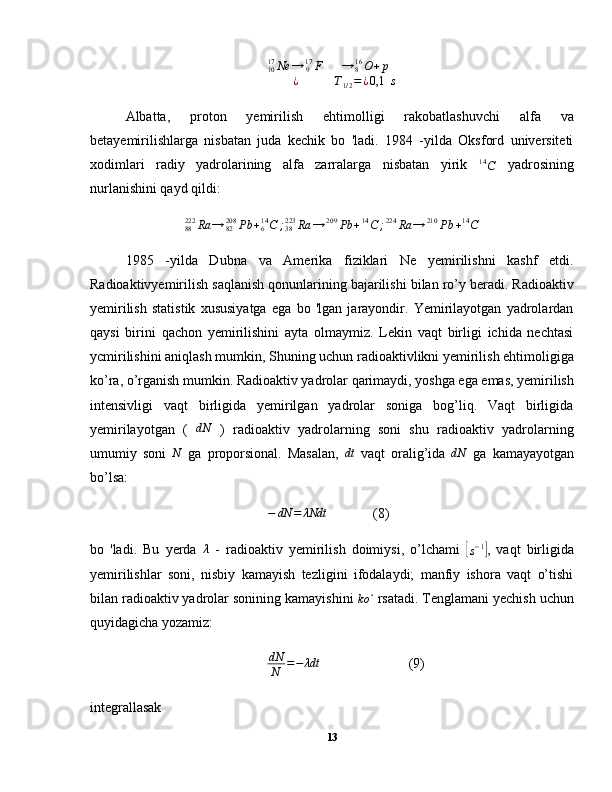 1017
Ne →
917
F →
816
O + p
¿ T
1 / 2 = ¿ 0,1   s
Albatta,   proton   yemirilish   ehtimolligi   rakobatlashuvchi   alfa   va
betayemirilishlarga   nisbatan   juda   kechik   bo   'ladi.   1984   -yilda   Oksford   universiteti
xodimlari   radiy   yadrolarining   alfa   zarralarga   nisbatan   yirik  14C   yadrosining
nurlanishini qayd qildi:	
88222	Ra	→	82208	Pb	+614C	;38223	Ra	→	209	Pb	+14C	;224	Ra	→	210	Pb	+14C
1985   -yilda   Dubna   va   Amerika   fiziklari   Ne   yemirilishni   kashf   etdi.
Radioaktivyemirilish saqlanish qonunlarining bajarilishi bilan ro’y beradi. Radioaktiv
yemirilish   statistik   xususiyatga   ega   bo   'lgan   jarayondir.   Yemirilayotgan   yadrolardan
qaysi   birini   qachon   yemirilishini   ayta   olmaymiz.   Lekin   vaqt   birligi   ichida   nechtasi
ycmirilishini aniqlash mumkin, Shuning uchun radioaktivlikni yemirilish ehtimoligiga
ko’ra, o’rganish mumkin. Radioaktiv yadrolar qarimaydi, yoshga ega emas, yemirilish
intensivligi   vaqt   birligida   yemirilgan   yadrolar   soniga   bog’liq.   Vaqt   birligida
yemirilayotgan   (  	
dN   )   radioaktiv   yadrolarning   soni   shu   radioaktiv   yadrolarning
umumiy   soni   N
  ga   proporsional.   Masalan,   dt
  vaqt   oralig’ida   dN
  ga   kamayayotgan
bo’lsa:
− dN = λNdt
(8)
bo   'ladi.   Bu   yerda  
λ   -   radioaktiv   yemirilish   doimiysi,   o’lchami  	[
s − 1	]
,   vaqt   birligida
yemirilishlar   soni,   nisbiy   kamayish   tezligini   ifodalaydi;   manfiy   ishora   vaqt   o’tishi
bilan radioaktiv yadrolar sonining kamayishini 
ko ∘
 rsatadi. Tenglamani yechish uchun
quyidagicha yozamiz:	
dN
N	=−	λdt
(9)
integrallasak
13 