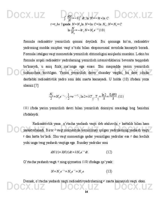 ∫	dN
N	=−	λ∫	dt	;ln	 N=−	λt+ln	 C	
t=t0bo	'lganda	 N=	N	ϕln	 N=	ln	 C=	ln	 N0;N	=	N0=C	
ln	N
N	0
=−	λt	;N=	N0e−kl(10)formula   radioaktiv   yemirilish   qonuni   deyiladi.   Bu   qonunga   ko’ra,   radioaktiv
yadroning   modda   miqdori   vaqt   o’tishi   bilan   eksponensial   ravishda   kamayib   boradi.
Formula istalgan vaqt momentida yemirilish ehtimoligini aniqlashi mumkin. Lekin bu
formula orqali radioaktiv yadrolarning yemirilish intensivliklarini bevosita taqqoslab
bo'lmaydi,   u   aniq   fizik   ma’noga   ega   emas.   Shu   maqsadda   yarim   yemirilish
tushunchasi   kiritilgan.   Yarim   yemirilish   davri   shunday   vaqtki,   bu   davr   ichida
dastlabki   radioaktivlik   yadro   soni   ikki   marta   kamayadi.   U   holda   (10)   ifodani   yoza
olamiz:[7]
N
0
2 = N
0 e − x
1 / 2
; 1
2 = e − Δ T
i / t
, ln 2 = λ T
1
2 , T
1
2 = ln 2
λ = 0,693
λ . ( 11 )
( 11 )
  ifoda   yarim   yemirilish   davri   bilan   yemirilish   doimiysi   orasidagi   bog   'lanishni
ifodalaydi.
Radioaktivlik   yana     o’rtacha   yashash   vaqti   deb   ataluvchi   r
  kattalik   bilan   ham
xarakterlanadi. Biror 	
t  vaqt momentida yemirilmay qolgan yadrolarning yashash vaqti
t
  dan katta bo’ladi. Shu vaqt momentiga qadar yemirilgan yadrolar esa   t
  dan kechik
yoki unga teng yashash vaqtiga ega. Bunday yadrolar soni	
dN	(t)=	λN	(t)dt	=	λN0e−udt	.
(12)
O’rtacha yashash vagti  τ
 ning qiymatini  ( 1 0 )
 ifodaga qo’ysak:
N = N
o e − λ
1
= N
0 e − 1
= N
d e (13)
Demak, o’rtacha yashash vaqti radioaktivyadrolarning 	
e  marta kamayish vaqti ekan.
14 