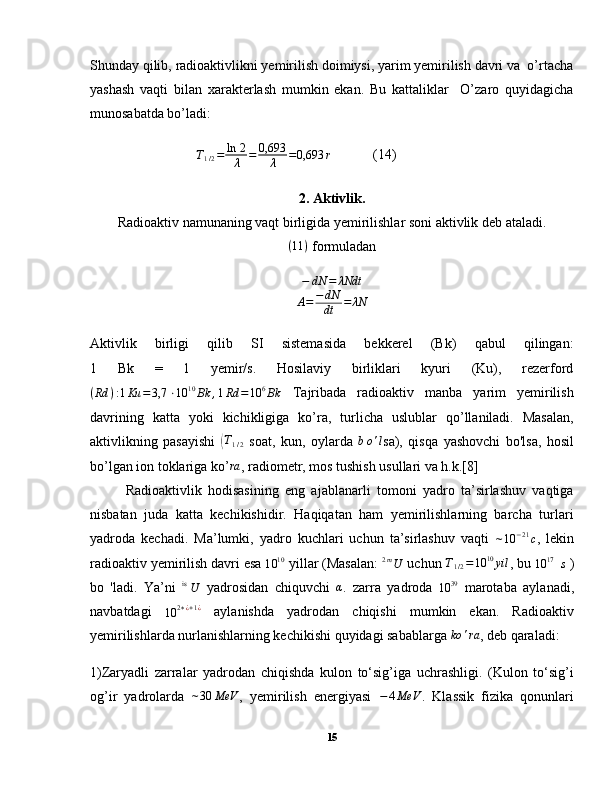 Shunday qilib, radioaktivlikni yemirilish doimiysi, yarim yemirilish davri va  o’rtacha
yashash   vaqti   bilan   xarakterlash   mumkin   ekan.   Bu   kattaliklar     O’zaro   quyidagicha
munosabatda bo’ladi:
T
1 / 2 = ln   2
λ = 0,693
λ = 0,693 r
(14)
2. Aktivlik.
Radioaktiv namunaning vaqt birligida yemirilishlar soni aktivlik deb ataladi.
( 11 )
 formuladan
− dN = λNdt
A = − dN
dt = λN
Aktivlik   birligi   qilib   SI   sistemasida   bekkerel   (Bk)   qabul   qilingan:
1   Bk   =   1   yemir/s.   Hosilaviy   birliklari   kyuri   (Ku),   rezerford
( Rd ) : 1 Ku = 3,7 ⋅ 10 10
Bk , 1 Rd = 10 6
Bk   Tajribada   radioaktiv   manba   yarim   yemirilish
davrining   katta   yoki   kichikligiga   ko’ra,   turlicha   uslublar   qo’llaniladi.   Masalan,
aktivlikning   pasayishi  (T1/2   soat,   kun,   oylarda  	bo'l sa),   qisqa   yashovchi   bo'lsa,   hosil
bo’lgan ion toklariga ko’	
ra , radiometr, mos tushish usullari va h.k.[8]
  Radioaktivlik   hodisasining   eng   ajablanarli   tomoni   yadro   ta’sirlashuv   vaqtiga
nisbatan   juda   katta   kechikishidir.   Haqiqatan   ham   yemirilishlarning   barcha   turlari
yadroda   kechadi.   Ma’lumki,   yadro   kuchlari   uchun   ta’sirlashuv   vaqti  
∼ 10 − 21
c ,   lekin
radioaktiv yemirilish davri esa 	
10	10  yillar (Masalan: 	2mU  uchun 	T1/2=10	10yil , bu 	10	17 s  )
bo   'ladi.   Ya’ni  	
is U   yadrosidan   chiquvchi  	α .   zarra   yadroda  	10	39   marotaba   aylanadi,
navbatdagi  
10 2 ∗ ¿ + 1 ¿
  aylanishda   yadrodan   chiqishi   mumkin   ekan.   Radioaktiv
yemirilishlarda nurlanishlarning kechikishi quyidagi sabablarga  ko ' ra
, deb qaraladi:
1)Zaryadli   zarralar   yadrodan   chiqishda   kulon   to‘sig’iga   uchrashligi.   (Kulon   to‘sig’i
og’ir   yadrolarda   ∼ 30 MeV
,   yemirilish   energiyasi   − 4 MeV
.   Klassik   fizika   qonunlari
15 