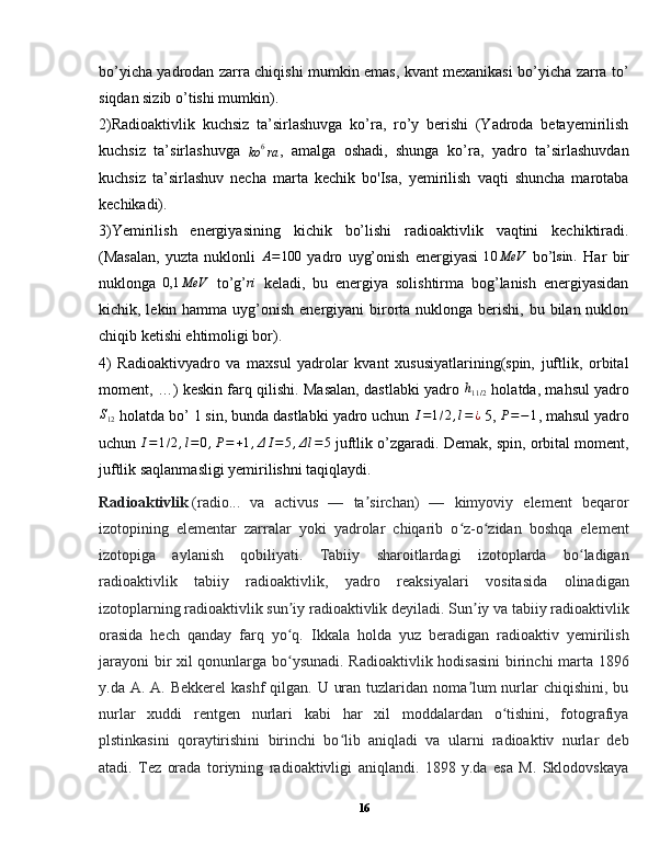 bo’yicha yadrodan zarra chiqishi mumkin emas, kvant mexanikasi bo’yicha zarra to’
siqdan sizib o’tishi mumkin).
2)Radioaktivlik   kuchsiz   ta’sirlashuvga   ko’ra,   ro’y   berishi   (Yadroda   betayemirilish
kuchsiz   ta’sirlashuvga  ko	6ra ,   amalga   oshadi,   shunga   ko’ra,   yadro   ta’sirlashuvdan
kuchsiz   ta’sirlashuv   necha   marta   kechik   bo'Isa,   yemirilish   vaqti   shuncha   marotaba
kechikadi).
3)Yemirilish   energiyasining   kichik   bo’lishi   radioaktivlik   vaqtini   kechiktiradi.
(Masalan,   yuzta   nuklonli  
A=100   yadro   uyg’onish   energiyasi  	10	MeV   bo’l	sin	.   Har   bir
nuklonga  	
0,1	MeV   to’g’	ri   keladi,   bu   energiya   solishtirma   bog’lanish   energiyasidan
kichik, lekin hamma uyg’onish  energiyani  birorta nuklonga berishi, bu bilan nuklon
chiqib ketishi ehtimoligi bor).
4)   Radioaktivyadro   va   maxsul   yadrolar   kvant   xususiyatlarining(spin,   juftlik,   orbital
moment, …) keskin farq qilishi. Masalan, dastlabki yadro   h
11 / 2   holatda, mahsul yadro
S
12  holatda bo’ 1 sin, bunda dastlabki yadro uchun  I = 1 / 2 , l = ¿
 5,  P = − 1
, mahsul yadro
uchun  I = 1 / 2 , l = 0 , P = + 1 , Δ I = 5 , Δ l = 5
 juftlik o’zgaradi. Demak, spin, orbital moment,
juftlik saqlanmasligi yemirilishni taqiqlaydi.
Radioaktivlik   (radio...   va   activus   —   ta sirchan)   —   kimyoviy   element   beqaror	
ʼ
izotopining   elementar   zarralar   yoki   yadrolar   chiqarib   o z-o zidan   boshqa   element	
ʻ ʻ
izotopiga   aylanish   qobiliyati.   Tabiiy   sharoitlardagi   izotoplarda   bo ladigan	
ʻ
radioaktivlik   tabiiy   radioaktivlik,   yadro   reaksiyalari   vositasida   olinadigan
izotoplarning radioaktivlik sun iy radioaktivlik deyiladi. Sun iy va tabiiy radioaktivlik	
ʼ ʼ
orasida   hech   qanday   farq   yo q.   Ikkala   holda   yuz   beradigan   radioaktiv   yemirilish
ʻ
jarayoni  bir xil qonunlarga bo ysunadi. Radioaktivlik hodisasini  birinchi marta 1896
ʻ
y.da A. A. Bekkerel  kashf  qilgan. U uran  tuzlaridan noma lum  nurlar  chiqishini,  bu	
ʼ
nurlar   xuddi   rentgen   nurlari   kabi   har   xil   moddalardan   o tishini,   fotografiya	
ʻ
plstinkasini   qoraytirishini   birinchi   bo lib   aniqladi   va   ularni   radioaktiv   nurlar   deb	
ʻ
atadi.   Tez   orada   toriyning   radioaktivligi   aniqlandi.   1898   y.da   esa   M.   Sklodovskaya
16 