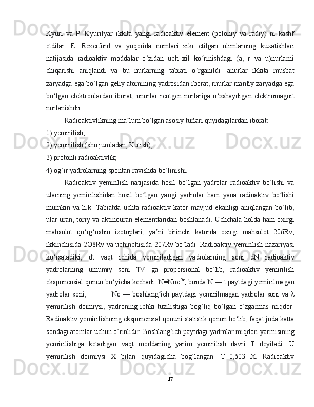 Kyuri   va   P.   Kyurilyar   ikkita   yangi   radioaktiv   element   (poloniy   va   radiy)   ni   kashf
etdilar.   E.   Rezerford   va   yuqorida   nomlari   zikr   etilgan   olimlarning   kuzatishlari
natijasida   radioaktiv   moddalar   o zidan   uch   xil   ko rinishdagi   (a,   r   va   u)nurlarniʻ ʻ
chiqarishi   aniqlandi   va   bu   nurlarning   tabiati   o rganildi:   anurlar   ikkita   musbat	
ʻ
zaryadga ega bo lgan geliy atomining yadrosidan iborat; rnurlar manfiy zaryadga ega	
ʻ
bo lgan   elektronlardan   iborat;   unurlar   rentgen   nurlariga   o xshaydigan   elektromagnit	
ʻ ʻ
nurlanishdir.
  Radioaktivlikning ma lum bo lgan asosiy turlari quyidagilardan iborat: 	
ʼ ʻ
1) yemirilish;  
2) yemirilish (shu jumladan, Kutish); 
3) protonli radioaktivlik;  
4) og ir yadrolarning spontan ravishda bo linishi.	
ʻ ʻ  
  Radioaktiv   yemirilish   natijasida   hosil   bo lgan   yadrolar   radioaktiv   bo lishi   va	
ʻ ʻ
ularning   yemirilishidan   hosil   bo lgan   yangi   yadrolar   ham   yana   radioaktiv   bo lishi	
ʻ ʻ
mumkin   va   h.k.   Tabiatda   uchta   radioaktiv   kator   mavjud   ekanligi   aniqlangan   bo lib,	
ʻ
ular uran, toriy va aktinouran elementlaridan boshlanadi. Uchchala holda ham oxirgi
mahsulot   qo rg oshin   izotoplari,   ya ni   birinchi   katorda   oxirgi   mahsulot   206Rv,	
ʻ ʻ ʼ
ikkinchisida 2O8Rv va uchinchisida 207Rv bo ladi. Radioaktiv yemirilish nazariyasi	
ʻ
ko rsatadiki,   dt   vaqt   ichida   yemiriladigan   yadrolarning   soni   dN   radioaktiv	
ʻ
yadrolarning   umumiy   soni   TV   ga   proporsional   bo lib,   radioaktiv   yemirilish	
ʻ
eksponensial qonun bo yicha kechadi: N=Noe	
ʻ -λt
; bunda N — t paytdagi yemirilmagan
yadrolar soni,                     No — boshlang ich paytdagi yemirilmagan yadrolar soni va λ	
ʻ
yemirilish   doimiysi;   yadroning   ichki   tuzilishiga   bog liq   bo lgan   o zgarmas   miqdor.	
ʻ ʻ ʻ
Radioaktiv yemirilishning eksponensial qonuni statistik qonun bo lib, faqat juda katta	
ʻ
sondagi atomlar uchun o rinlidir. Boshlang ich paytdagi yadrolar miqdori yarmisining	
ʻ ʻ
yemirilishiga   ketadigan   vaqt   moddaning   yarim   yemirilish   davri   T   deyiladi.   U
yemirilish   doimiysi   X   bilan   quyidagicha   bog langan:   T=0,603   X.   Radioaktiv	
ʻ
17 