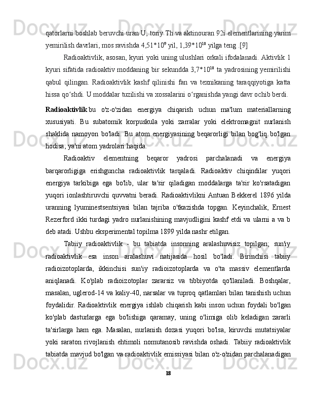 qatorlarni boshlab beruvchi uran U, toriy Th va aktinouran 92i elementlarining yarim
yemirilish davrlari, mos ravishda 4,51*10 9
 yil, 1,39*10 10
 yilga teng .[9]
  Radioaktivlik, asosan, kyuri yoki uning ulushlari orkali ifodalanadi. Aktivlik 1
kyuri sifatida radioaktiv moddaning bir sekundda 3,7*10 10
  ta yadrosining yemirilishi
qabul   qilingan.   Radioaktivlik   kashf   qilinishi   fan   va   texnikaning   taraqqiyotiga   katta
hissa qo shdi. U moddalar tuzilishi va xossalarini o rganishda yangi davr ochib berdi.ʻ ʻ
Radioaktivlik   bu   o'z-o'zidan   energiya   chiqarish   uchun   ma'lum   materiallarning
xususiyati.   Bu   subatomik   korpuskula   yoki   zarralar   yoki   elektromagnit   nurlanish
shaklida   namoyon   bo'ladi.   Bu   atom   energiyasining   beqarorligi   bilan   bog'liq   bo'lgan
hodisa; ya'ni atom yadrolari haqida.
  Radioaktiv   elementning   beqaror   yadrosi   parchalanadi   va   energiya
barqarorligiga   erishguncha   radioaktivlik   tarqaladi.   Radioaktiv   chiqindilar   yuqori
energiya   tarkibiga   ega   bo'lib,   ular   ta'sir   qiladigan   moddalarga   ta'sir   ko'rsatadigan
yuqori   ionlashtiruvchi   quvvatni   beradi.   Radioaktivlikni   Antuan   Bekkerel   1896   yilda
uranning   lyuminestsentsiyasi   bilan   tajriba   o'tkazishda   topgan.   Keyinchalik,   Ernest
Rezerford ikki turdagi yadro nurlanishining mavjudligini kashf  etdi va ularni a va b
deb atadi. Ushbu eksperimental topilma 1899 yilda nashr etilgan.
  Tabiiy   radioaktivlik   -   bu   tabiatda   insonning   aralashuvisiz   topilgan;   sun'iy
radioaktivlik   esa   inson   aralashuvi   natijasida   hosil   bo'ladi.   Birinchisi   tabiiy
radioizotoplarda,   ikkinchisi   sun'iy   radioizotoplarda   va   o'ta   massiv   elementlarda
aniqlanadi.   Ko'plab   radioizotoplar   zararsiz   va   tibbiyotda   qo'llaniladi.   Boshqalar,
masalan, uglerod-14 va kaliy-40, narsalar  va tuproq qatlamlari bilan tanishish uchun
foydalidir.   Radioaktivlik   energiya   ishlab   chiqarish   kabi   inson   uchun   foydali   bo'lgan
ko'plab   dasturlarga   ega   bo'lishiga   qaramay,   uning   o'limiga   olib   keladigan   zararli
ta'sirlarga   ham   ega.   Masalan,   nurlanish   dozasi   yuqori   bo'lsa,   kiruvchi   mutatsiyalar
yoki   saraton   rivojlanish   ehtimoli   nomutanosib   ravishda   oshadi.   Tabiiy   radioaktivlik
tabiatda mavjud bo'lgan va radioaktivlik emissiyasi bilan o'z-o'zidan parchalanadigan
18 