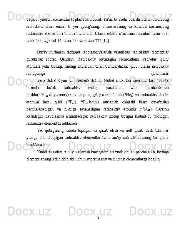 beqaror yadroli elementlar to'plamidan iborat. Ya'ni, bu sodir bo'lishi uchun insonning
aralashuvi   shart   emas.   U   yer   qobig'ining,   atmosferaning   va   kosmik   kosmosning
radioaktiv elementlari bilan ifodalanadi. Ularni eslatib o'tishimiz mumkin: uran-238,
uran-235, uglerod-14, uran-235 va radon-222.[10]
  Sun'iy   nurlanish   tadqiqot   laboratoriyalarida   yaratilgan   radioaktiv   elementlar
guruhidan   iborat.   Qanday?   Radioaktiv   bo'lmagan   elementlarni   yadrolar,   geliy
atomlari   yoki   boshqa   turdagi   nurlanish   bilan   bombardimon   qilib,   ularni   radioaktiv
izotoplarga   aylantirish.
  Irene   Joliet-Kyuri   va   Frederik   Joliot,   Nobel   mukofoti   sovrindorlari   (1934),
birinchi   bo'lib   radioaktiv   izotop   yaratdilar.   Ular   bombardimon
qildilar   27
Al
13   (alyuminiy)   radiatsiya   a,   geliy   atomi   bilan   ( 4
He
2 )   va   radioaktiv   fosfor
atomini   hosil   qildi   ( 30
P
15 ).   30
P
15   b-tipli   nurlanish   chiqishi   bilan   o'z-o'zidan
parchalanadigan   va   nikelga   aylanadigan   radioaktiv   atomdir   ( 30
Ni
14 ).   Saraton
kasalligini   davolashda   ishlatiladigan   radioaktiv   izotop   bo'lgan   Kobalt-60   texnogen
radioaktiv element hisoblanadi.
  Yer   qobig'ining   tubida   topilgan   va   qazib   olish   va   neft   qazib   olish   bilan   er
yuziga   olib   chiqilgan   radioaktiv   elementlar   ham   sun'iy   radioaktivlikning   bir   qismi
hisoblanadi.
  Xuddi shunday, sun'iy nurlanish ham yadrolari zudlik bilan parchalanib, boshqa
elementlarning kelib chiqishi uchun supermassiv va sintetik elementlarga bog'liq.
19 