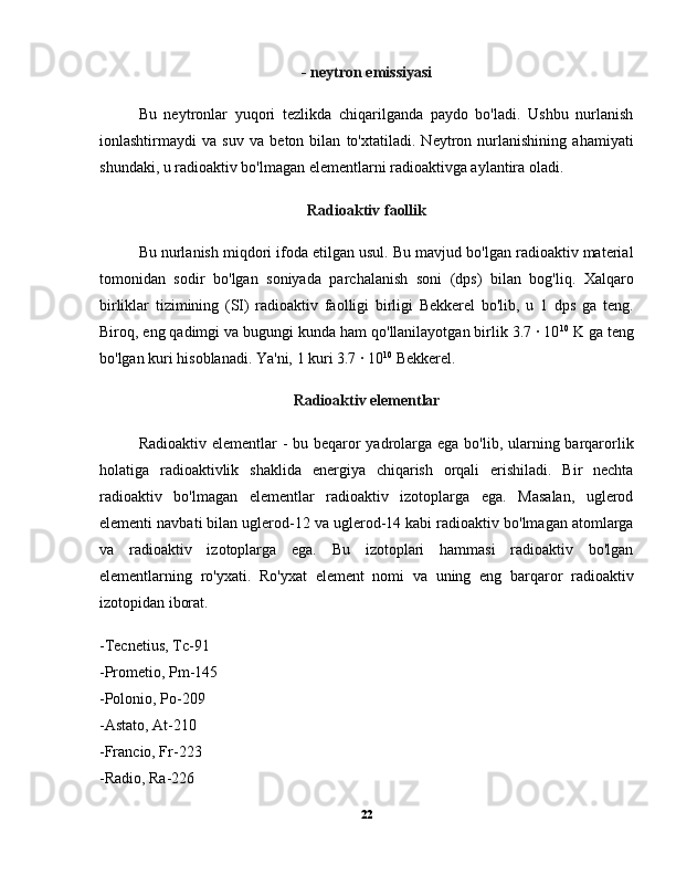 - neytron emissiyasi
Bu   neytronlar   yuqori   tezlikda   chiqarilganda   paydo   bo'ladi.   Ushbu   nurlanish
ionlashtirmaydi   va   suv   va   beton   bilan   to'xtatiladi.   Neytron   nurlanishining   ahamiyati
shundaki, u radioaktiv bo'lmagan elementlarni radioaktivga aylantira oladi.
Radioaktiv faollik
Bu nurlanish miqdori ifoda etilgan usul. Bu mavjud bo'lgan radioaktiv material
tomonidan   sodir   bo'lgan   soniyada   parchalanish   soni   (dps)   bilan   bog'liq.   Xalqaro
birliklar   tizimining   (SI)   radioaktiv   faolligi   birligi   Bekkerel   bo'lib,   u   1   dps   ga   teng.
Biroq, eng qadimgi va bugungi kunda ham qo'llanilayotgan birlik 3.7 · 10 10
 K ga teng
bo'lgan kuri hisoblanadi. Ya'ni, 1 kuri 3.7 · 10 10
  Bekkerel.
Radioaktiv elementlar
Radioaktiv elementlar - bu beqaror  yadrolarga ega bo'lib, ularning barqarorlik
holatiga   radioaktivlik   shaklida   energiya   chiqarish   orqali   erishiladi.   Bir   nechta
radioaktiv   bo'lmagan   elementlar   radioaktiv   izotoplarga   ega.   Masalan,   uglerod
elementi navbati bilan uglerod-12 va uglerod-14 kabi radioaktiv bo'lmagan atomlarga
va   radioaktiv   izotoplarga   ega.   Bu   izotoplari   hammasi   radioaktiv   bo'lgan
elementlarning   ro'yxati.   Ro'yxat   element   nomi   va   uning   eng   barqaror   radioaktiv
izotopidan iborat.
-Tecnetius, Tc-91
-Prometio, Pm-145
-Polonio, Po-209
-Astato, At-210
-Francio, Fr-223
-Radio, Ra-226
22 