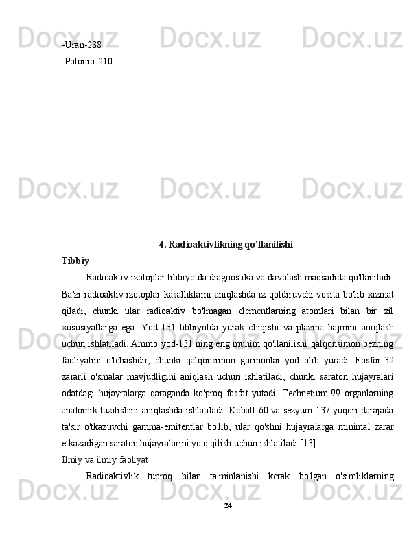 -Uran-238
-Polonio-210
               4. Radioaktivlikning qo'llanilishi
Tibbiy
  Radioaktiv izotoplar tibbiyotda diagnostika va davolash maqsadida qo'llaniladi.
Ba'zi  radioaktiv izotoplar kasalliklarni aniqlashda iz qoldiruvchi vosita bo'lib xizmat
qiladi,   chunki   ular   radioaktiv   bo'lmagan   elementlarning   atomlari   bilan   bir   xil
xususiyatlarga   ega.   Yod-131   tibbiyotda   yurak   chiqishi   va   plazma   hajmini   aniqlash
uchun ishlatiladi. Ammo yod-131 ning eng muhim qo'llanilishi qalqonsimon bezning
faoliyatini   o'lchashdir,   chunki   qalqonsimon   gormonlar   yod   olib   yuradi.   Fosfor-32
zararli   o'smalar   mavjudligini   aniqlash   uchun   ishlatiladi,   chunki   saraton   hujayralari
odatdagi   hujayralarga   qaraganda   ko'proq   fosfat   yutadi.   Technetium-99   organlarning
anatomik tuzilishini aniqlashda ishlatiladi. Kobalt-60 va sezyum-137 yuqori darajada
ta'sir   o'tkazuvchi   gamma-emitentlar   bo'lib,   ular   qo'shni   hujayralarga   minimal   zarar
etkazadigan saraton hujayralarini yo'q qilish uchun ishlatiladi.[13]
Ilmiy va ilmiy faoliyat
  Radioaktivlik   tuproq   bilan   ta'minlanishi   kerak   bo'lgan   o'simliklarning
24 