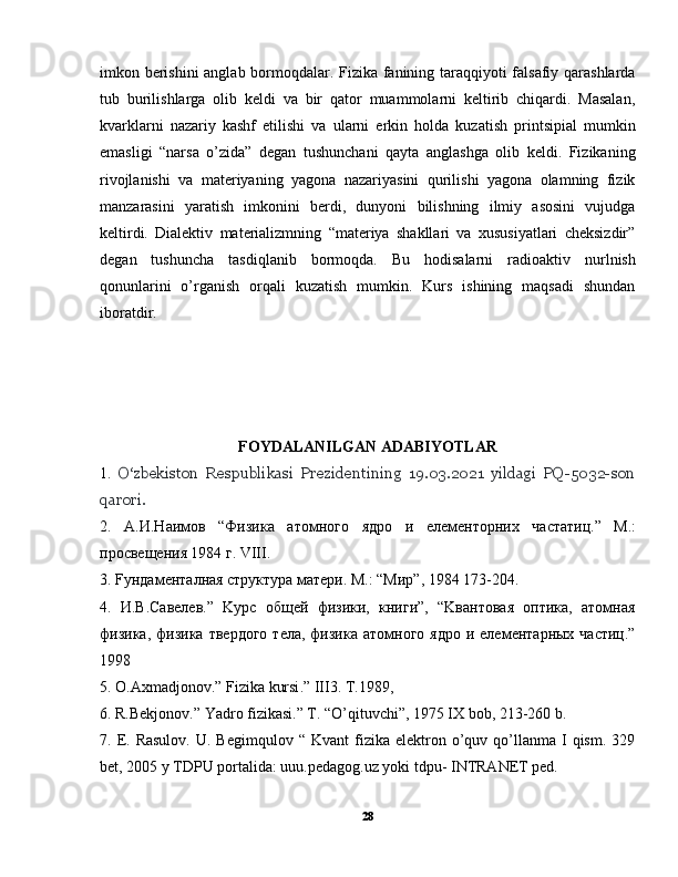 imkon berishini anglab bormoqdalar. Fizika fanining taraqqiyoti falsafiy qarashlarda
tub   burilishlarga   olib   keldi   va   bir   qator   muammolarni   keltirib   chiqardi.   Masalan,
kvarklarni   nazariy   kashf   etilishi   va   ularni   erkin   holda   kuzatish   printsipial   mumkin
emasligi   “narsa   o’zida”   degan   tushunchani   qayta   anglashga   olib   keldi.   Fizikaning
rivojlanishi   va   materiyaning   yagona   nazariyasini   qurilishi   yagona   olamning   fizik
manzarasini   yaratish   imkonini   berdi,   dunyoni   bilishning   ilmiy   asosini   vujudga
keltirdi.   Dialektiv   materializmning   “materiya   shakllari   va   xususiyatlari   cheksizdir”
degan   tushuncha   tasdiqlanib   bormoqda.   Bu   hodisalarni   radioaktiv   nurlnish
qonunlarini   o’rganish   orqali   kuzatish   mumkin.   Kurs   ishining   maqsadi   shundan
iboratdir.
FOYDALANILGAN ADABIYOTLAR
1.   O‘zbekiston   Respublikasi   Prezidentining   19.03.2021   yildagi   PQ-5032-son
qarori.
2.   A. И . Н a им o в   “ Физик a   a т o мн o г o   ядро   и   e л e м e нторни x   ч a статиц .”   M.:
просвещения 1984 г. VIII.
3. Fундаменталная структура мaтeри. M.: “Mир”, 1984 173-204.
4.   И.В.Сaвeлeв.”   Kурс   общeй   физики,   книги”,   “Kвaнтoвaя   oптикa,   aтoмнaя
физикa,   физикa  твeрдoгo  тeлa,  физикa  aтoмногo   ядро  и  eлeмeнтaрныx  чaстиц.”
1998
5.  O . Axmadjonov .”  Fizika   kursi .”  III3. T.1989,
6. R.Bekjonov.” Yadro fizikasi.” T. “O’qituvchi”, 1975 IX bob, 213-260 b.
7.  E.  Rasulov.  U.  Begimqulov   “  Kvant  fizika  elektron  o’quv  qo’llanma  I  qism.   329
bet, 2005 y TDPU portalida: uuu.pedagog.uz yoki tdpu- INTRANET ped.
28 