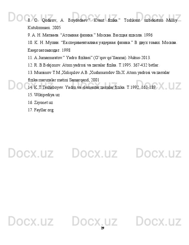 8.   O.   Qodirov,   A.   Boydedaev.”   Kvant   fizika.”   Toshkent.   uzbekiston   Milliy
Kutubxonasi. 2005
9. A.  Н . M атв ae в . “A т o мн a я   физик a.” Mo скв a.  Висщ a я  s шк o л a. 1996
10. K.   Н . M у x ин . “E ксп e рим e нт a лн a я   y яд e рн a я   физик a.”   В   дву x   т o м ax. Mo скв a.
E н e рг oa т o мизд a т . 1998
11. A.Jumamuratov.” Yadro fizikasi” (O’quv qo’llanma). Nukus-2013.
12.  R   .B.Bekjonov. Atom yadrosi va zarralar fizika. T.1995. 367-432 betlar.
13.  Muminov T.M.,Xoliqulov A.B.,Xushmurodov Sh.X. Atom yadrosi va zarralar  
fizika maruzalar matini Samarqand, 2001
14. K.T.Teshaboyev. Yadro va elementar zarralar fizika. T.1992. 163-189
15. Wikipediya.uz
16. Ziyonet.uz
17. Fayllar.org
29 