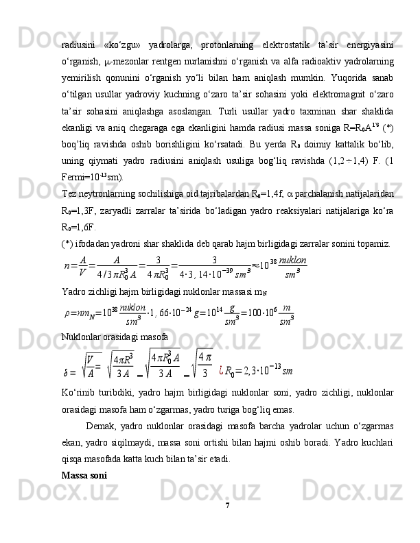 radiusini   «ko‘zgu»   yadrolarga,   protonlarning   elektrostatik   ta’sir   energiyasini
o‘rganish,    -mezonlar   rentgen   nurlanishni   o‘rganish   va   alfa   radioaktiv   yadrolarning
yemirilish   qonunini   o‘rganish   yo‘li   bilan   ham   aniqlash   mumkin.   Yuqorida   sanab
o‘tilgan   usullar   yadroviy   kuchning   o‘zaro   ta’sir   sohasini   yoki   elektromagnit   o‘zaro
ta’sir   sohasini   aniqlashga   asoslangan.   Turli   usullar   yadro   taxminan   shar   shaklida
ekanligi   va   aniq   chegaraga   ega  ekanligini   hamda   radiusi   massa   soniga   R=R
0 A 1\3
  (*)
boq’liq   ravishda   oshib   borishligini   ko‘rsatadi.   Bu   yerda   R
0   doimiy   kattalik   bo‘lib,
uning   qiymati   yadro   radiusini   aniqlash   usuliga   bog‘liq   ravishda   (1,2  1,4)   F.   (1
Fermi=10 -13
sm).
Tez neytronlarning sochilishiga oid tajribalardan R
0 =1,4f,    parchalanish natijalaridan
R
0 =1,3F,   zaryadli   zarralar   ta’sirida   bo‘ladigan   yadro   reaksiyalari   natijalariga   ko‘ra
R
0 =1,6F.
(*) ifodadan yadroni shar shaklida deb qarab hajm birligidagi zarralar sonini topamiz.n=	A
V	=	A	
4/3πR	0
3A	
=	3	
4πR	0
3=	3	
4⋅3,14	⋅10	−39	sm	3≈	10	38	nuklon
sm	3
Yadro zichligi hajm birligidagi nuklonlar massasi m
N	
ρ=	nm	N=	10	38	nuklon
sm	3	⋅1,66	⋅10	−24	g=	10	14	g
sm	3=	100	⋅10	6	m
sm	3
Nuklonlar orasidagi masofa	
δ=	√
V
A
=	
√
4πR	3	
3A
=	√	
4πR	0
3A	
3	A =	√	
4π
3	¿R0=	2,3	⋅10	−13	sm
Ko‘rinib   turibdiki,   yadro   hajm   birligidagi   nuklonlar   soni,   yadro   zichligi,   nuklonlar
orasidagi masofa ham o‘zgarmas, yadro turiga bog‘liq emas.
Demak,   yadro   nuklonlar   orasidagi   masofa   barcha   yadrolar   uchun   o‘zgarmas
ekan,   yadro   siqilmaydi,   massa   soni   ortishi   bilan   hajmi   oshib  boradi.   Yadro   kuchlari
qisqa masofada katta kuch bilan ta’sir etadi.
Massa soni
7 
