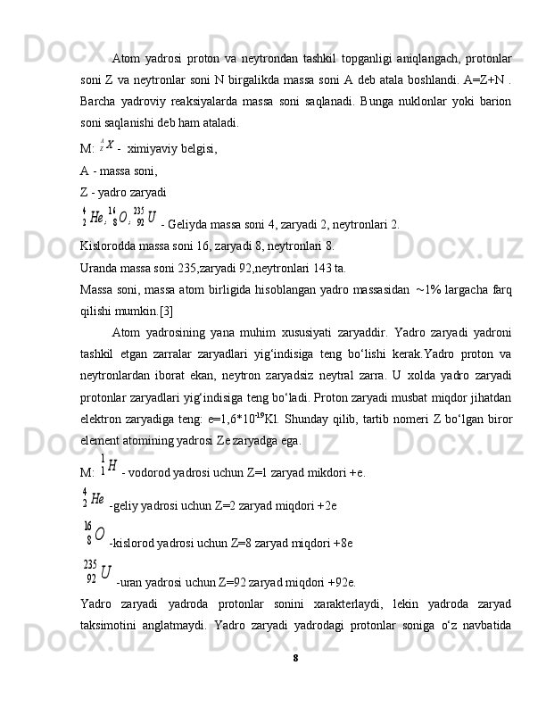 Atom   yadrosi   proton   va   neytrondan   tashkil   topganligi   aniqlangach,   protonlar
soni   Z   va  neytronlar   soni   N   birgalikda   massa   soni   A  deb   atala   boshlandi.   A=Z+N   .
Barcha   yadroviy   reaksiyalarda   massa   soni   saqlanadi.   Bunga   nuklonlar   yoki   barion
soni saqlanishi deb ham ataladi.
M: ZAX -  ximiyaviy belgisi,
A - massa soni,
Z - yadro zaryadi	
2
4He	,8
16	O	,92
235	U
- Geliyda massa soni 4, zaryadi 2, neytronlari 2.
Kislorodda massa soni 16, zaryadi 8, neytronlari 8.
Uranda massa soni 235,zaryadi 92,neytronlari 143 ta.
Massa  soni, massa  atom birligida hisoblangan yadro massasidan    1%  largacha farq
qilishi mumkin.[3]
Atom   yadrosining   yana   muhim   xususiyati   zaryaddir.   Yadro   zaryadi   yadroni
tashkil   etgan   zarralar   zaryadlari   yig‘indisiga   teng   bo‘lishi   kerak.Yadro   proton   va
neytronlardan   iborat   ekan,   neytron   zaryadsiz   neytral   zarra.   U   xolda   yadro   zaryadi
protonlar zaryadlari yig‘indisiga teng bo‘ladi. Proton zaryadi musbat miqdor jihatdan
elektron zaryadiga  teng:  e=1,6*10 -19
Kl.   Shunday qilib, tartib nomeri   Z   bo‘lgan biror
element atomining yadrosi  Z e zaryadga ega.
M: 	
1
1Н - vodorod yadrosi uchun  Z =1 zaryad mikdori +e.	
2
4Не
-geliy yadrosi uchun  Z =2 zaryad miqdori +2e
8
16	
О
-kislorod yadrosi uchun  Z =8 zaryad miqdori +8e
92
235	
U
-uran yadrosi uchun  Z =92 zaryad miqdori +92e.
Yadro   zaryadi   yadroda   protonlar   sonini   xarakterlaydi,   lekin   yadroda   zaryad
taksimotini   anglatmaydi.   Yadro   zaryadi   yadrodagi   protonlar   soniga   o‘z   navbatida
8 